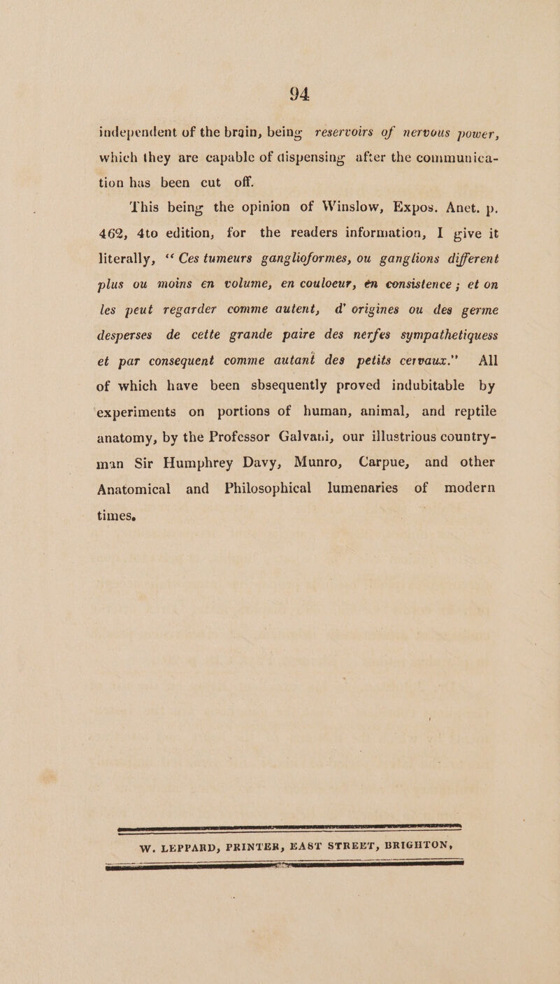 independent of the brain, being reservoirs of nervous power, which they are capable of dispensing after the communica- tion has been cut off. This being the opinion of Winslow, Expos. Anet. p. 462, 4to edition, for the readers information, I give it literally, ‘‘ Ces tumeurs ganglioformes, ou ganglions different plus ow moins en volume, en couloeur, én consistence ; et on les peut regarder comme autent, d’ origines ou des germe desperses de cette grande paire des nerfes sympathetiquess et par consequent comme autant des petits cervaux.” All of which have been sbsequently proved indubitable by ‘experiments on portions of human, animal, and reptile anatomy, by the Professor Galvani, our illustrious country- man Sir Humphrey Davy, Munro, Carpue, and other Anatomical and Philosophical lumenaries of modern times. NLP STE ERE TT TT OS TP W. LEPPARD, PRINTER, EAST STREET, BRIGHTON,