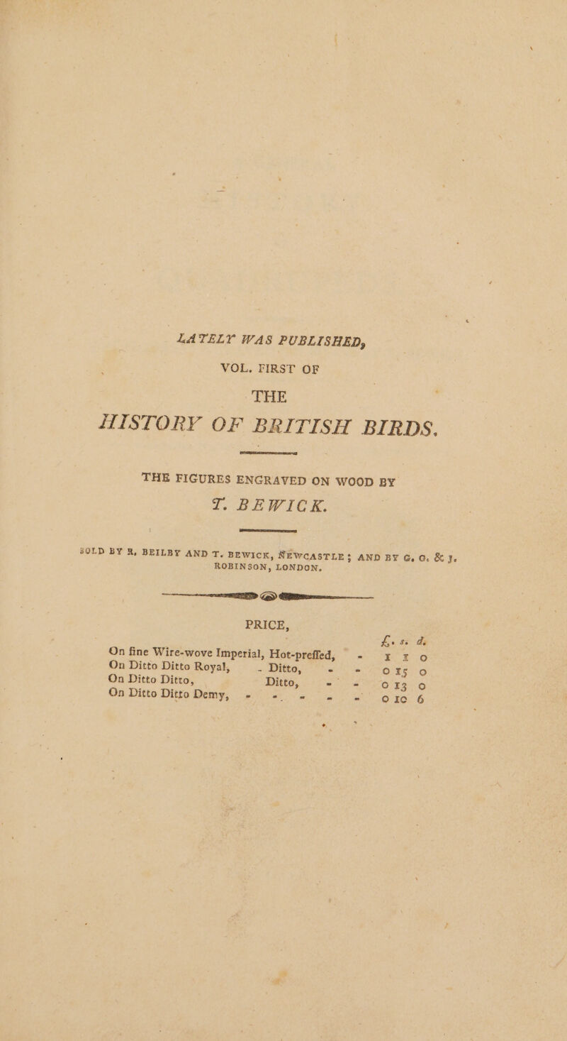 LATELY WAS PUBLISHED, VOL, FIRST OF THE HISTORY OF BRITISH BIRDS. THE FIGURES ENGRAVED ON WOOD BY ZT. BEWICK. SOLD BY R, BEILBY AND T. BEwicK, NEWCASTLE: AND BY G.c. &amp; Je ROBINSON, LONDON. ED Ge) Clee PRICE, . pie So as On fine Wire-wove Imperial, Hot-prefled, - ££ 2 0 On Ditto Ditto Royal, - Ditto, Se LO EEO On Ditto Ditto, ‘Ditto, = = 613 0