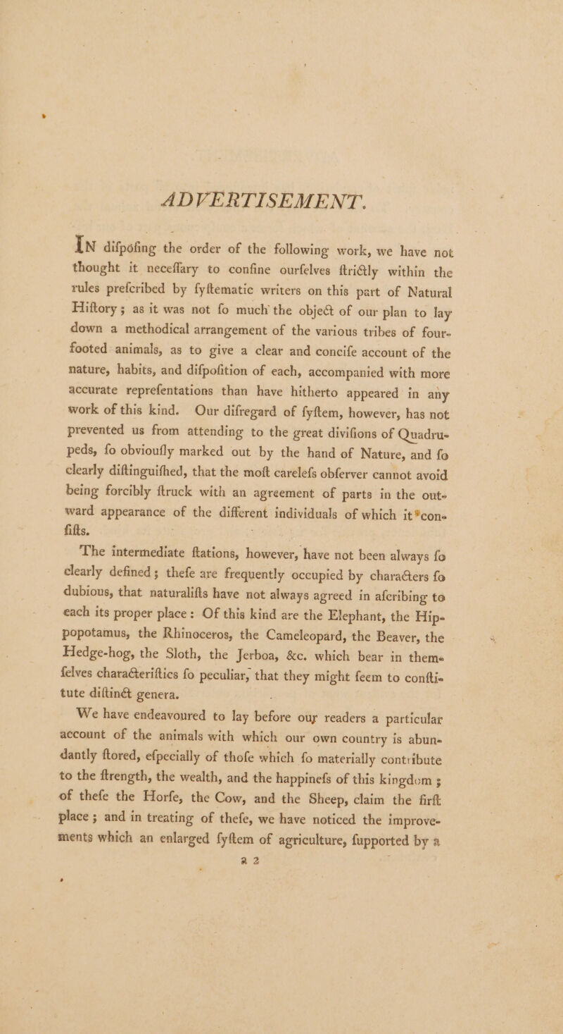 ADVERTISEMENT. In difpofing the order of the following work, we have not thought it neceflary to confine ourfelves ttriGly within the rules prefcribed by fyftematic writers on this part of Natural Hiftory ; as it was not fo much’ the object of our plan to lay down a methodical arrangement of the various tribes of four- footed animals, as to give a clear and concife account of the nature, habits, and difpofition of each, accompanied with more accurate reprefentations than have hitherto appeared in any work of this kind. Our difregard of fyftem, however, has not prevented us from attending to the great divifions of Quadru- peds, fo obvioufly marked out by the hand of Nature, and fo clearly diftinguifhed, that the moft carelefs obferver cannot avoid being forcibly ftruck with an agreement of parts in the out ward appearance of the sii individuals of which it®con- fifts. , The intermediate ftations, however, have not been always fo clearly defined; thefe are frequently occupied by characters fo dubious, that naturalifts have not always agreed in afcribing to each its proper place: Of this kind are the Elephant, the Hip- popotamus, the Rhinoceros, the Cameleopard, the Beaver, the Hedge-hog, the Sloth, the Jerboa, &amp;c. which bear in theme felves chara@teriftics fo peculiar, that they might feem to conti tute diftiné genera. : We have endeavoured to lay before our readers a particular account of the animals with which our own country is abun- dantly ftored, efpecially of thofe which fo materially contribute to the ftrength, the wealth, and the happinefs of this kingdom 3 of thefe the Horfe, the Cow, and the Sheep, claim the firft place ; and in treating of thefe, we have noticed the improve- ments which an enlarged fyftem of agriculture, fupported by a a2