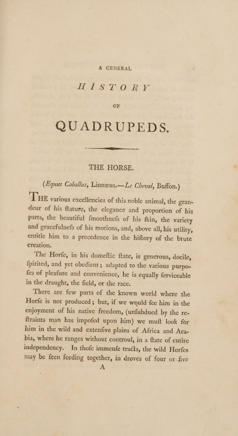 A GENERAL WEL 8-7 Oi Rox. OF QUADRUPEDS. — THE HORSE. (Equus Caballus, Linneus.—Le Cheval, Buffon.) Tue various excellencies of this noble animal, the gran» deur of his ftature, the elegance and proportion of his parts, the beautiful fmoothnefs of his fkin, the variety and gracefulnefs of his motions, and, above all, his utility, entitle him to a precedence in the hiftory of the brute creation, The Horfe, in his domeftic ftate, is generous, docile, {pirited, and yet obedient ; adapted to the various purpo- fes of pleafure and convenience, he is equally ferviceable in the draught, the field, or the race. There are few parts of the known world where the Horfe is not produced; but, if we would fee him in the enjoyment of his native freedom, (unfubdued by the re- ftraints man has impofed upon him) we muft look for him in the wild and extenfive plains of Africa and Ara- bia, where he ranges without controul, in a ftate of entire independency. In thofe immenfe traGts, the wild Horfes may be feen feeding together, in droves of four or-five A