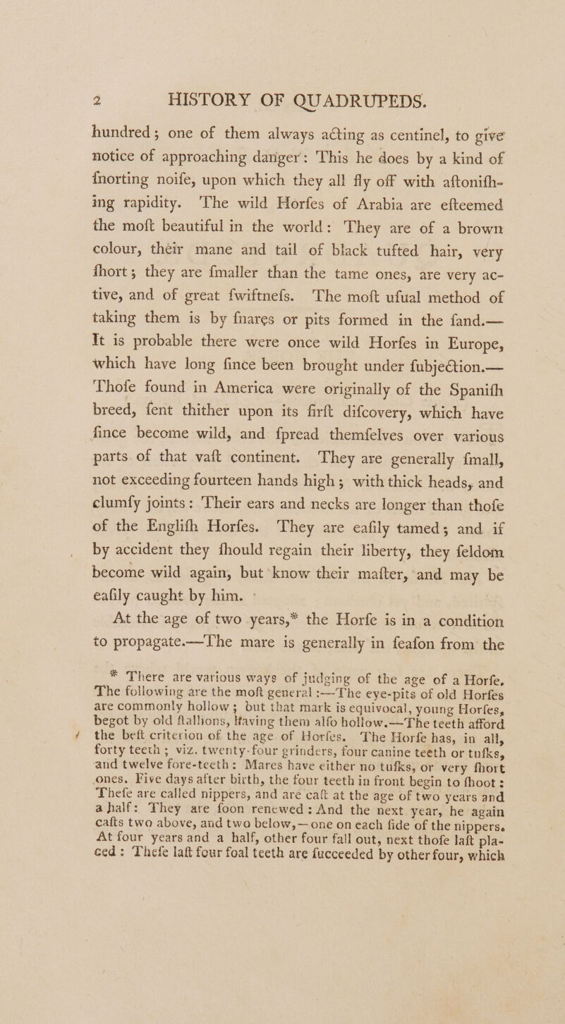 hundred; one of them always acting as centinel, to give notice of approaching dariger: This he does by a kind of fnorting noife, upon which they all fly off with aftonith- ing rapidity. The wild Horfes of Arabia are efteemed the moft beautiful in the world: They are of a brown colour, their mane and tail of black tufted hair, very fhort ; they are fmaller than the tame ones, are very ac- tive, and of great fwiftnefs. The moft ufual method of taking them is by fnares or pits formed in the fand.— It is probable there were once wild Horfes in Europe, which have long fince been brought under fubjection.— LThote found in America were originally of the Spanith breed, fent thither upon its firft difcovery, which have fince become wild, and fpread themfelves over various parts. of that vaft continent. They are generally f{mall, not exceeding fourteen hands high; with thick heads, and clumfy joints: ‘Their ears and necks are longer than thofe of the Englifth Horfes. They are eafily tamed; and. if by accident they fhould regain their liberty, they feldom become wild again, but know their mafter, ‘and may be eafily caught by him. - At the age of two years,* the Horfe is in a condition to propagate.—The mare is generally in feafon from: the * There are various ways of judging of the age of a Horfe, The following are the moft general :—The eye-pits of old Horfes are commonly hollow; but that mark is equivocal, young Horfes, begot by old flallions, Having them alfo hollow.—The teeth afford the bett criterion of the age of Horfes. The Horfe has, in all, forty teeth ; viz. twenty-four grinders, four canine teeth or tufks, and twelve fore-teeth: Mares have either no tufks, or very fhort ones. Five days after birth, the four teeth in front begin to fhoot : Thefe are called nippers, and are caft at the age of two years and ahalf: They are foon renewed: And the next year, he again cafts two above, and two below,— one on each fide of the nipperse At four years and a half, other four fall out, next thofe laft pla- ced: Thefe lat four foal teeth are fucceeded by other four, which