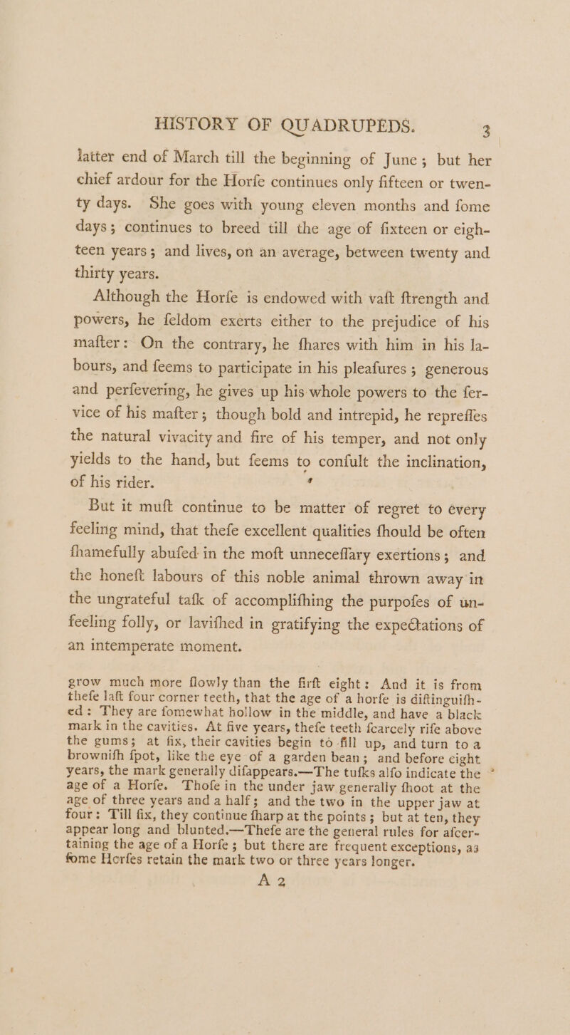 latter end of March till the beginning of June; but her chief ardour for the Horfe continues only fifteen or twen- ty days. She goes with young eleven months and fome days; continues to breed till the age of fixteen or eigh- teen years; and lives, on an average, between twenty and thirty years. Although the Horfe is endowed with vaft ftrength and powers, he feldom exerts either to the prejudice of his matter: On the contrary, he fhares with him in his la- bours, and feems to participate in his pleafures ; generous and perfevering, he gives up his whole powers to the fer- vice of his mafter; though bold and intrepid, he repreffes the natural vivacity and fire of his temper, and not only yields to the hand, but feems to confult the inclination, of his rider. i But it muft continue to be matter of regret to every feeling mind, that thefe excellent qualities fhould be often fhamefully abufed in the moft unneceflary exertions; and the honeft labours of this noble animal thrown away in the ungrateful tafk of accomplifhing the purpofes of un- feeling folly, or lavithed in gratifying the expectations of an intemperate moment. grow much more flowly than the firft eight: And it is from thefe laft four corner teeth, that the age of a horfe is diftinguifh - ed: They are fomewhat hollow in the middle, and have a black mark in the cavities. At five years, thefe teeth fcarcely rife above the gums; at fix, their cavities begin to fill up, andturn toa brownifh fpot, like the eye of a garden bean; and before eight years, the mark generally difappears.—The tufks alfo indicate the age of a Horfe. Thofe in the under jaw generally fhoot at the age of three years and a half; and the two in the upper jaw at four: Till fix, they continue fharp at the points 3 but at ten, they appear long and blunted.—Thefe are the general rules for afcer- taining the age of a Horfe; but there are frequent exceptions, a3 fome Horfes retain the mark two or three years longer. A 2