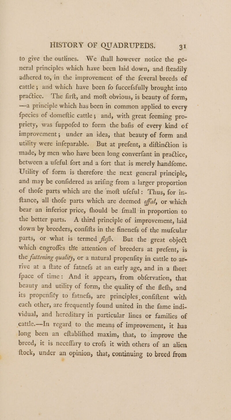 to give the outlines. We {hall however notice the ge- neral principles which have been laid down, and fteadily adhered to, in the improvement of the feveral breeds of cattle; and which have been fo fuccefsfully brought into practice. ‘The firft, and moft obvious, is beauty of form, —a principle which has been in common applied to every ipecies of domeftic cattle; and, with great feeming pro- priety, was fuppofed to form the bafis of every kind of improvement; under an idea, that beauty of form and utility were infeparable. But at prefent, a diftin@tion is made, by men who have been long converfant in practice, between a ufeful fort and a fort that is merely handfome. Uulity of form is therefore the next general principle, and may be confidered as arifing from a larger proportion of thofe parts which are the moft ufeful: Thus, for in- ftance, all thofe parts which are deemed ofal, or which bear an inferior price, fhould be {mall in proportion to the better parts. A third principle of improvement, laid down by breeders, confifts in the finenefs of the mufcular parts, or what is termed fb. But the great objec which engroffes the attention of breeders at prefent, is the fattening quality, or a natural propentfity in cattle to ar= rive at a ftate of fatnefs at an early age, and in a fhort {pace of time: And it appears, from obfervation, that beauty and utility of form, the quality of the flefh, and its propenfity to fatnefs, are principles confiftent with each other, are frequently found united in the fame indi- vidual, and hereditary in particular lines or families of cattle.—In regard to the means of improvement, it has long been an eftablifhed maxim, that, to improve the breed, it is neceflary to crofs it with others of an alien ftock, under an opinion, that, continuing to breed from