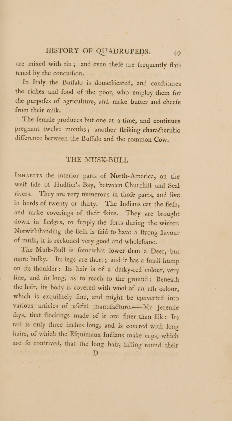 are mixed with tin; and even thefe are carey flat- tened by the concuffion. In Italy the Buffalo is domefticated, and conftitutes the riches and food of the poor, who employ them for the purpofes of agriculture, arid make butter and cheefe from their milk. The female produces but one at a time, and continues pregnant twelve months; another ftriking charaéteriftic difference between the Buffalo and the common Cow. THE MUSK-BULL InHapits the interior parts of Nerth-America, on the weit fide of Hudfon’s Bay, between Churchill and Seal rivers. ‘They are very numerous in thofe parts, and live in herds of twenty or thirty. The Indians eat the fleth, and make coverings of their fkins. They are brought down in fledges, to fupply the forts during the winter, Notwithftanding the fieth is faid to have a ftrong flavour of mufk, it is reckoned very good and wholefome. The Mufk-Bull is fomewhat lower than a Deer, but more bulky. Its legs are fhort; and it has a {mall hump on its fhoulder: Its hair is of a dufky-red colour, very fine, and fo'long, as to reach to the ground: Beneath the hair, its body is covered with wool of an ath colour, which is exquifitely fine, and might be converted into various articles of ufeful manufaCture.——Mr Jeremie fays, that ftockings made of it are finer than filk: Its tail is only three inches long, and is covered with long hairs, of which the ‘Efquimaux Indians make caps, which are- fo contrived, that the long hair, falling round their D