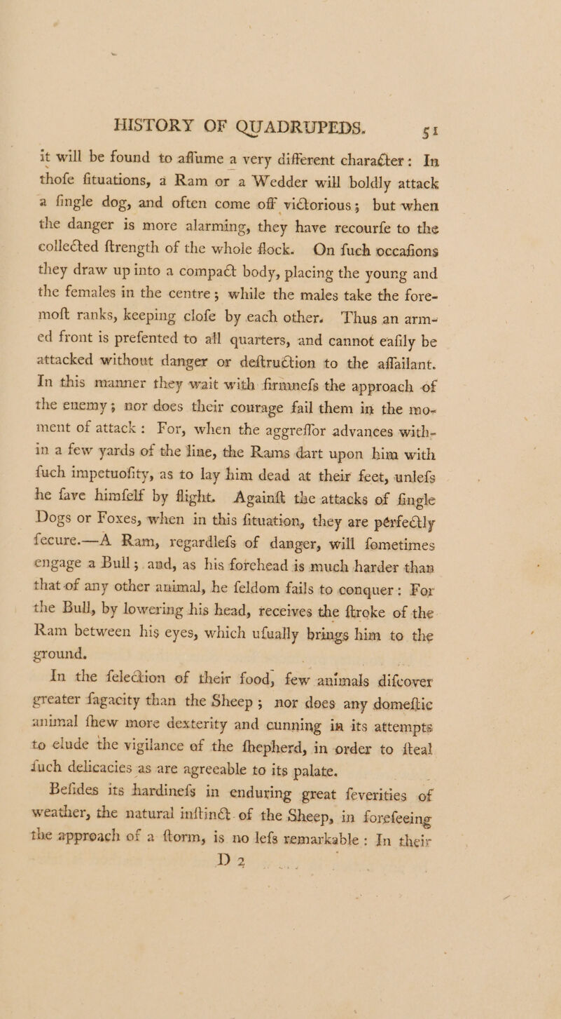 it will be found to affume a very different charaéter: In thofe fituations, 2 Ram or a Wedder will boldly attack a fingle dog, and often come off victorious; but when the danger is more alarming, they have recourfe to the collected f{trength of the whole flock. On fuch occafions they draw up into a compaét body, placing the young and the females in the centre; while the males take the fore- moft ranks, keeping clofe by each other. Thus an arm- ed front is prefented to all quarters, and cannot eafily be attacked without danger or deftruétion to the affailant. In this manner they wait with firmnefs the approach of the enemy; nor does their courage fail them in the mo- ment of attack: For, when the agereflor advances with- in a few yards of the line, the Rams dart upon him with {uch impetuofity, as to lay him dead at their feet, unlefs he fave himfelf by flight. Againft the attacks of fingle Dogs or Foxes, when in this fituation, they are pérfeQlly fecure.—A Ram, regardlefs of danger, will femetimes engage a Bull; and, as his forehead is much harder than that of any other animal, he feldom fails to conquer: For the Bull, by lowering his head, receives the ftroke of the Ram between his eyes, which u {ually brings him to the ground. In the feleGion of their food, hae animals dieener greater fagacity than the Sheep; nor does any domettic anunal fhew more dexterity and cunning in its attempts to elude the vigilance of the fhepherd, in order to teal fuch delicacies as are agreeable to its palate. Befides its hardinefs in enduring great feverities of weather, the natural inftin@ of the Sheep, in forefeeing the approach of a ftorm, is no lefs remarkable : In their Dz