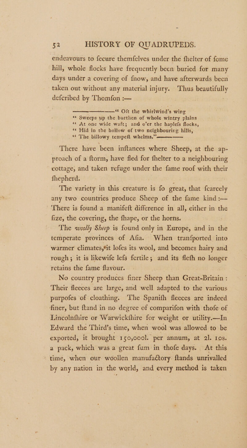endeavours to fecure themfelves under the fhelter of fome hill, whole flocks have frequently been buried for many days under a covering of fnow, and have afterwards been taken out without any material injury. Thus beautifully defcribed by Thomfon :— eames) ‘ Oft the whirlwind’s wing ** Sweeps up the burthen of whole wintry plains ‘¢ At one wide waft; and o’er the haplefs flocks, ‘¢ Hid in the hollow of two neighbouring hills, © The billowy tempeft whelms.”’ == There have been inftances where Sheep, at the ap- proach of a ftorm, have fled for fhelter to a neighbouring cottage, and taken refuge under the fame roof with their fhepherd. } The variety in this creature is fo great, that {carcely any two countries produce Sheep of the fame kind :— There is found a manifeft difference in all, either in the fize, the covering, the fhape, or the horns. The woolly Sheep is found only in Europe, and in the | temperate provinces of Afia. When tranfported into warmer climates,*it lofes its wool, and becomes hairy and rough ; it is likewife lefs fertile; and its flefh no longer retains the fame flavour. No country produces finer Sheep than Great-Britain : Their fleeces are large, and well adapted to the various purpofes of cloathing. ‘The Spanifh fleeces are indeed finer, but ftand in no degree of comparifon with thofe of Lincolnfhire or Warwickthire for weight or utility.—In Edward the Third’s time, when wool was allowed to be exported, it brought I 50,0001. per annum, at 2l. Ios. a pack, which was a great fum in thofe days. At this * time, when our woollen manufactory. ftands unrivalled by any nation in the world, and every method is taken