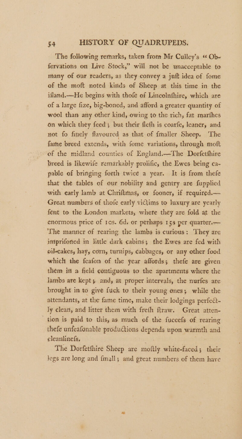 The following remarks, taken fron: Mr Culley’s « Ob- fervations on Lave Stock,” will not be unacceptable to many of our readers, as they convey a juft idea of fome of the moft noted kinds of Sheep at this time in the ifland.—He begins with thofe of Lincolnfhire, which are of a large fize, big-boned, and afford a greater quantity of wool than any other kind, owing to the rich, fat marfhes on which they feed ; but their fleth is coarfe, leaner, and not fo finely flavoured as that of fimaller Sheep. ‘The farne breed extends, with fome variations, through moft breed is likewife remarkably prolific, the Ewes being ca- pable of bringing forth twice a year. It is from thefe that the tables of our nobility and gentry are fupplied with early lamb at Chriftmas, or fooner, if required.— Great numbers of thofe early victims to luxury are yearly fént to the London markets, whete they are fold at the enormous price of tos. 6d. or perhaps 158 per quarter.— ‘The manner of rearing the lambs is curious: They are imprifoned in ttle dark cabins; the Ewes are fed with oil-cakess hay, corn, turnips, cabbages, or any other food which the feafon of the year affords; thefe are given them itt a field contiguous to the apartments where the lambs are kept; andy at proper intervals, the nurfes are brought in to give fuck to their young ones; while the attendants, at the fame time, make their lodgings perfect- ly elean, and litter them with freth ftraw. Great atten- tion is paid to this, as much of the fuccefs of. rearing thefe unfeafonable produCtions inten upon warmth and cleanhnefs, The Dorfetfhire Sheep are ants idl 5 their legs are long and {mall; and great numbers of them have