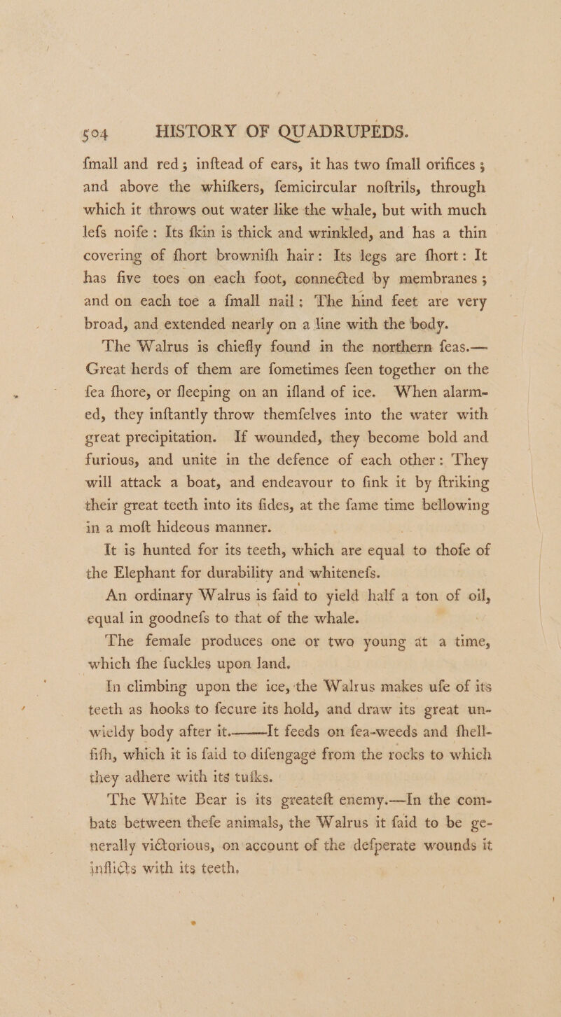 {mall and red; inftead of ears, it has two {mall orifices ; and above the whitkers, femicircular noftrils, through which it throws out water like the whale, but with much lefs noife : Its fkin is thick and wrinkled, and has a thin covering of {hort brownifh hair: Its legs are fhort: It has five toes on each foot, conneéted by membranes ; and on each toe a {mall nail; The hind feet are very broad, and extended nearly on a line with the body. The Walrus is chiefly found in the northern feas.— Great herds of them are fometimes feen together on the fea fhore, or fleeping on an ifland of ice. When alarm- ed, they inftantly throw themfelves into the water with great precipitation. If wounded, they become bold and furious, and unite in the defence of each other: They will attack a boat, and endeavour to fink it by ftriking their great teeth into its fides, at the fame time bellowing in a moft hideous manner. It is hunted for its teeth, which are adit to thofe of the Elephant for durability and whitenefs. An ordinary Walrus is faid to yield half a ton of oil, equal in goodnefs to that of the whale. The female produces one or two young at a aes which fhe fuckles upon Jand, In climbing upon the ice, the Walrus makes ufe of its teeth as hooks to fecure its hold, and draw its great un- It feeds on fea-weeds and fhell- fith, which it is faid to difengagé from the rocks to which they adhere with its tutks. wieldy body after it. The White Bear is its greatelt enemy.—In the com- bats between thefe animals, the Walrus it faid to be ge- nerally vitorious, on account of the defperate wounds it infli@s with its teeth,