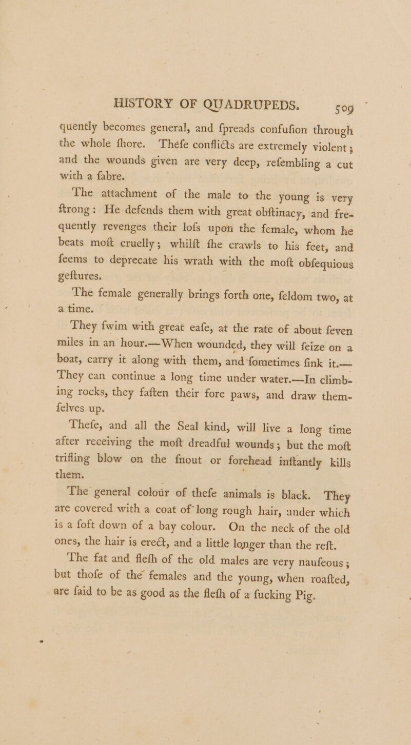 quently becomes general, and fpreads confufion through the whole fhore. Théfe conflicts are extremely violent ; and the wounds given are very deep, refembling a cut with a fabre. | The attachment of the male to the young is very ftrong: He defends them with great obftinacy, and fre- quently revenges their lofs upon the female, whom he beats moft cruelly; whilft fhe crawls to his feet, and feems to deprecate his wrath with the moft obfequious geftures. | The female generally brings forth one, feldom two, at a time. | They fwim with great eafe, at the rate of about feven miles in an hour.—When wounded, they will feize on a boat, carry it along with them, and-fometimes Gnk it.— They can continue a long time under water.—In climb- ing rocks, they faften their fore paws, and draw them- felves up. Thefe, and all the Seal kind, will live a long time after receiving the moft dreadful wounds; but the moft trifling blow on the fnout or forehead inftantly kills them. . The general colour of thefe animals is black. They are covered with a coat of long reugh hair, ander which is a loft down of a bay colour. On the neck of the old ones, the hair is ereét, and a little longer than the reft. The fat and fleth of the old males are very naufeous ; but thofe of the females and the young, when roafted, are faid to be as good as the fleth of a fucking Pig.