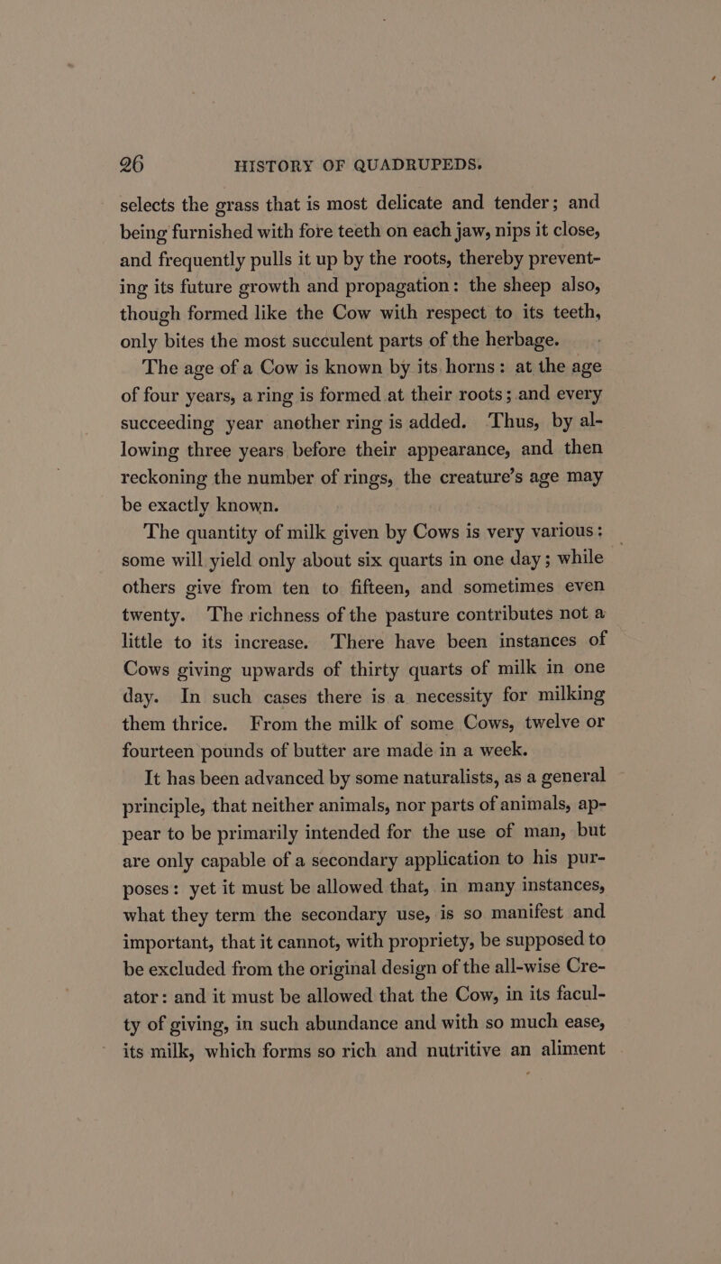 selects the grass that is most delicate and tender; and being furnished with fore teeth on each jaw, nips it close, and frequently pulls it up by the roots, thereby prevent- ing its future erowth and propagation : the sheep also, though formed like the Cow with respect to its teeth, only bites the most succulent parts of the herbage. The age of a Cow is known by its horns: at the age of four years, a ring is formed at their roots ;.and every succeeding year another ring is added. ‘Thus, by al- lowing three years before their appearance, and then reckoning the number of rings, the creature’s age may be exactly known. . The quantity of milk given by Cows is very various: some will yield only about six quarts in one day; while others give from ten to fifteen, and sometimes even twenty. The richness of the pasture contributes not a little to its increase. There have been instances of Cows giving upwards of thirty quarts of milk in one day. In such cases there is a necessity for milking them thrice. From the milk of some Cows, twelve or fourteen pounds of butter are made in a week. It has been advanced by some naturalists, as a general principle, that neither animals, nor parts of animals, ap- pear to be primarily intended for the use of man, but are only capable of a secondary application to his pur- poses: yet it must be allowed that, in many instances, what they term the secondary use, is so manifest and important, that it cannot, with propriety, be supposed to be excluded from the original design of the all-wise Cre- ator: and it must be allowed that the Cow, in its facul- ty of giving, in such abundance and with so much ease, its milk, which forms so rich and nutritive an aliment