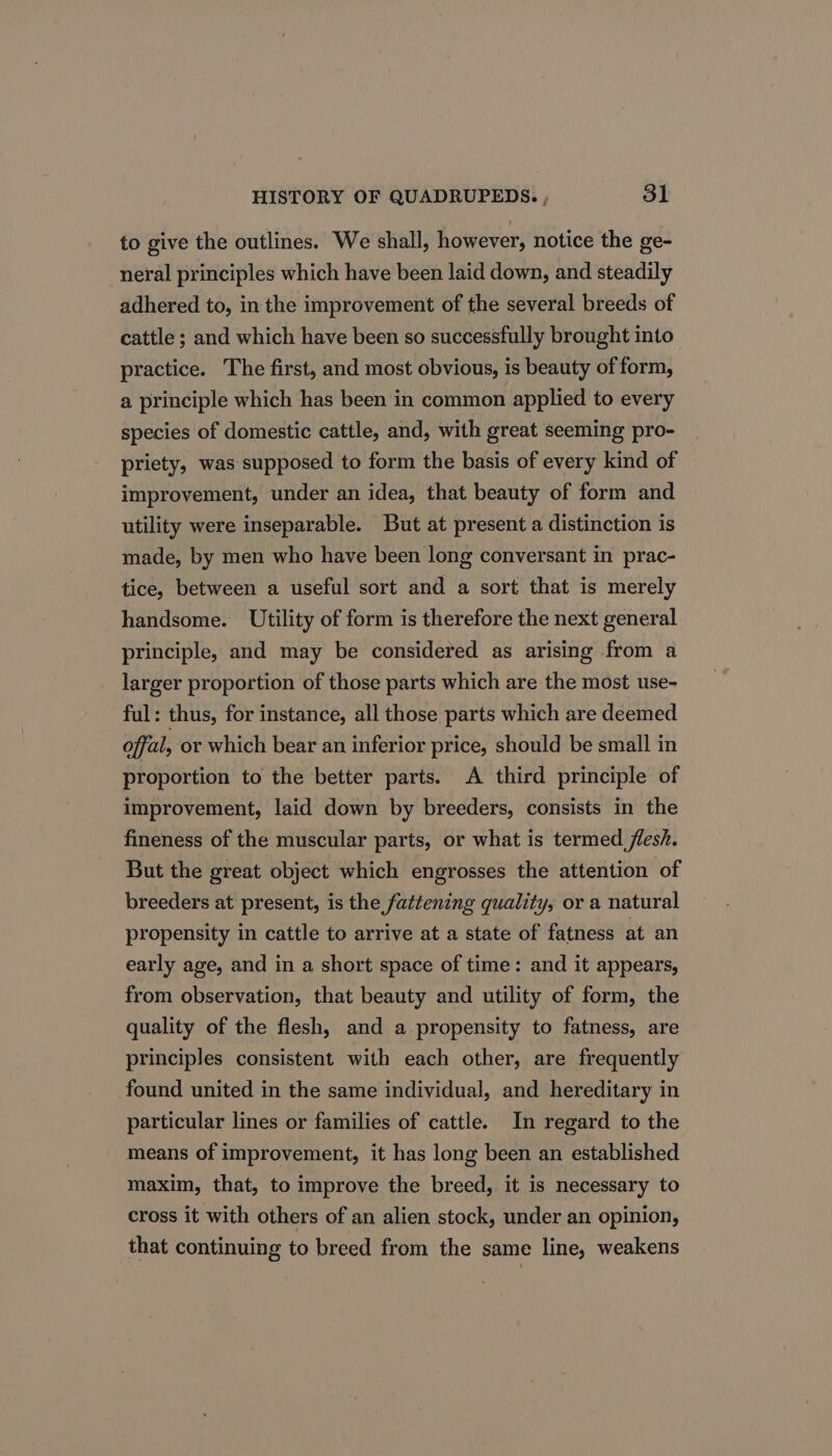 to give the outlines. We shall, however, notice the ge- neral principles which have been laid down, and steadily adhered to, in the improvement of the several breeds of cattle ; and which have been so successfully brought into practice. The first, and most obvious, is beauty of form, a principle which has been in common applied to every species of domestic cattle, and, with great seeming pro- priety, was supposed to form the basis of every kind of improvement, under an idea, that beauty of form and utility were inseparable. But at present a distinction is made, by men who have been long conversant in prac- tice, between a useful sort and a sort that is merely handsome. Utility of form is therefore the next general principle, and may be considered as arising from a larger proportion of those parts which are the most use- ful: thus, for instance, all those parts which are deemed offal, or which bear an inferior price, should be small in proportion to the better parts. A third principle of improvement, laid down by breeders, consists in the fineness of the muscular parts, or what is termed flesh. But the great object which engrosses the attention of breeders at present, is the fattening quality, or a natural propensity in cattle to arrive at a state of fatness at an early age, and in a short space of time: and it appears, from observation, that beauty and utility of form, the quality of the flesh, and a propensity to fatness, are principles consistent with each other, are frequently found united in the same individual, and hereditary in particular lines or families of cattle. In regard to the means of improvement, it has long been an established maxim, that, to improve the breed, it is necessary to cross it with others of an alien stock, under an opinion, that continuing to breed from the same line, weakens