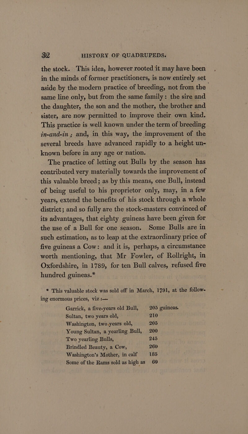 the stock. This idea, however rooted it may have been in the minds of former practitioners, is now entirely set aside by the modern practice of breeding, not from the same line only, but from the same family: the sire and the daughter, the son and the mother, the brother and sister, are now permitted to improve their own kind. This practice is well known under the term of breeding in-and-in ; and, in this way, the improvement of the several breeds have advanced rapidly to a height un- known before in any age or nation. The practice of letting out Bulls by the season has contributed very materially towards the improvement of this valuable breed; as by this means, one Bull, instead of being useful to his proprietor only, may, in a few years, extend the benefits of his stock through a whole district ; and so fully are the stock-masters convinced of its advantages, that eighty guineas have been given for the use of a Bull for one season. Some Bulls are in such estimation, as to leap at the extraordinary price of five guineas a Cow: and it is, perhaps, a circumstance worth mentioning, that Mr Fowler, of Rollright, in Oxfordshire, in 1789, for ten Bull calves, refused five hundred guineas.* * This valuable stock was sold off in March, 1791, at the follow- ing enormous prices, viz :— Garrick, a five-years old Bull, | 205 guineas. Sultan, two years old, ~ 210 Washington, two years old, 205 Young Sultan, a yearling Bull, 200 Two yearling Bulls, | 245 Brindled Beauty, a Cow, 260 Washington’s Mother, in calf 185 Some of the Rams sold as high as 60