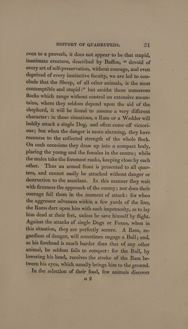 even to a proverb, it does not appear to be that stupid, inanimate creature, described by Buffon, “ devoid of every art of'self-preservation, without courage, and even deprived of every instinctive faculty, we are led to con- clude that the Sheep, of all other animals, is the most contemptible and stupid :” but amidst those numerous flocks which range without control on extensive moun- tains, where they seldom depend upon the aid of the shepherd, it will be found to assume a very different character ; in those situations, a Ram or a Wedder will boldly attack a single Dog, and often come off victori- ous; but when the danger is more alarming, they have recourse to the collected strength of the whole flock. On such occasions they draw up into a compact body, placing the young and the females in the centre; while the males take the foremost ranks, keeping close by each other, Thus an armed front is presented to all quar- ters, and cannot easily be attacked without danger or destruction to the assailant. In this manner they wait with firmness the approach of the enemy ; nor does their courage fail them in the moment of attack: for when the aggressor advances within a few yards of the line, the Rams dart upon him with such impetuosity, as to lay him dead at their feet, unless he save himself by flight. Against the attacks of single Dogs or Foxes, when in this situation, they are perfectly secure. A Ram, re- gardless of danger, will sometimes engage a Bull; and, as his forehead is much harder than that of any other animal, he seldom fails to conquer: for the Bull, by lowering his head, receives the stroke of the Ram be- tween his eyes, which usually brings him to the ground. In the selection of their food, few animals discover G2