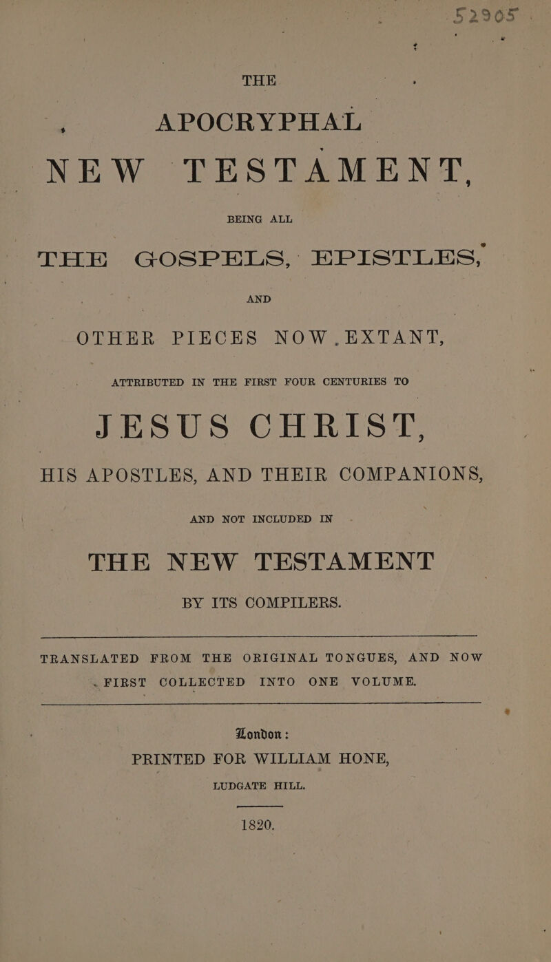 52905 . i APOCRYPHAL | NEW TESTAMENT, THE GOSPELS, EPISTLES, . AND OTHER PIECES NOW . EXTANT, ATTRIBUTED IN THE FIRST FOUR CENTURIES TO JESUS CHRIST, HIS APOSTLES, AND THEIR COMPANIONS, AND NOT INCLUDED IN THE NEW TESTAMENT BY ITS COMPILERS. TRANSLATED FROM THE ORIGINAL TONGUES, AND NOW . FIRST COLLECTED INTO ONE VOLUME. London : PRINTED FOR WILLIAM HONE, LUDGATE HILL. 1820.