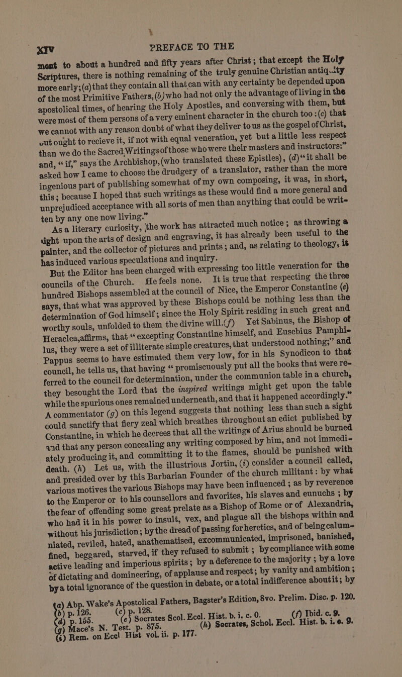 . xiv PREFACE TO THE ment to about a hundred and fifty years after Christ ; that except the Holy Scriptures, there is nothing remaining of the truly genuine Christian antiq.ty more early;(a)that they contain all that can with any certainty be depended upon of the most Primitive Fathers, (6) who had not only the advantage of living in the apostolical times, of hearing the Holy Apostles, and conversing with them, but were most of them persons of a very eminent character in the church too :(c) that we cannot with any reason doubt of what they deliver tous as the gospel of Christ, wut ought to recieve it, if not with equal veneration, yet but alittle less respect than we do the Sacred. Writings of those who were their masters and instructors:” and, “ if,” says the Archbishop,(who translated these Epistles), (d)**it shall be asked how I came to choose the drudgery of a translator, rather than the more ingenious part of publishing somewhat of my own composing, it was, in short, this ; because I hoped that such writings as these would find a more general and unprejudiced acceptance with all sorts of men than anything that could be write ten by any one now living.” Asa literary curiosity, the work has attracted much notice; as throwing @ uight upon the arts of design and engraving, it has already been useful to the painter, and the collector of pictures and prints ; and, as relating to theology, it has induced various speculations and inquiry. But the Editor has been charged with expressing too little veneration for the councils of the Church. He feels none. Itis truethat respecting the three hundred Bishops assembled at the council of Nice, the Emperor Constantine (e) says, that what was approved by these Bishops could be nothing less than the determination of God himself; since the Holy Spirit residing in such great and worthy souls, unfolded to them the divine will.(f) Yet Sabinus, the Bishop of Heraclea,affirms, that‘ excepting Constantine himself, and Eusebius Pamphie lus, they were a set of illiterate simple creatures, that understood nothing;” and _ Pappus seems to have estimated them very low, for in his Synodicon to that council, he tells us, that having “ promiscuously put all the books that were re= ferred to the council for determination, under the communion table ina church, they besought the Lord that the inspired writings might get upon the table while the spurious ones remained underneath, and that it happened accordingly.” A commentator (g) on this legend suggests that nothing less than such a sight could sanctify that fiery zeal which breathes throughout an edict published by Constantine, in which he decrees that all the writings of Arius should be burned and that any person. concealing any writing composed by him, and not immedi- ately producing it, and committing it to the flames, should be punished with death. (k) Let us, with the illustrious Jortin, (¢) consider a council called, and presided over by this Barbarian Founder of the church militant: by what various motives the various Bishops may have been influenced ; as by reverence to the Emperor or to his counsellors and favorites, his slaves and eunuchs ; by the fear of offending some great prelate as a Bishop of Rome or of Alexandria, who had it in his power to insult, vex, and plague all the bishops within and without his jurisdiction; by the dread of passing for heretics, and of being calum- niated, reviled, hated, anathematised, excommunicated, imprisoned, banished, fined, beggared, starved, if they refused to submit ; by compliance with some active leading and imperious spirits; by a deference to the majority ; by a love of dictating and domineering, of applause and respect ; by vanity and ambition ; bya total ignorance of the question in debate, or atotal indifference aboutit; by \) Abp. Wake’s Apostolical Fathers, Bagster’s Edition, 8vo. Prelim. Disc. p. 120. b) p. 126. (c) p. 128. Hane (d) p. 150. (e) Socrates Scol. Eccl. Hist. b. i. c. 0. (f) Ibid. c. 9. tg) Mace’s N. Test. p. 875. (h) Socrates, Schol. Eccl. Hist. b. i. ©. 9. P (¢) Rem. on Eccl. Hist vol. ii. p. 177