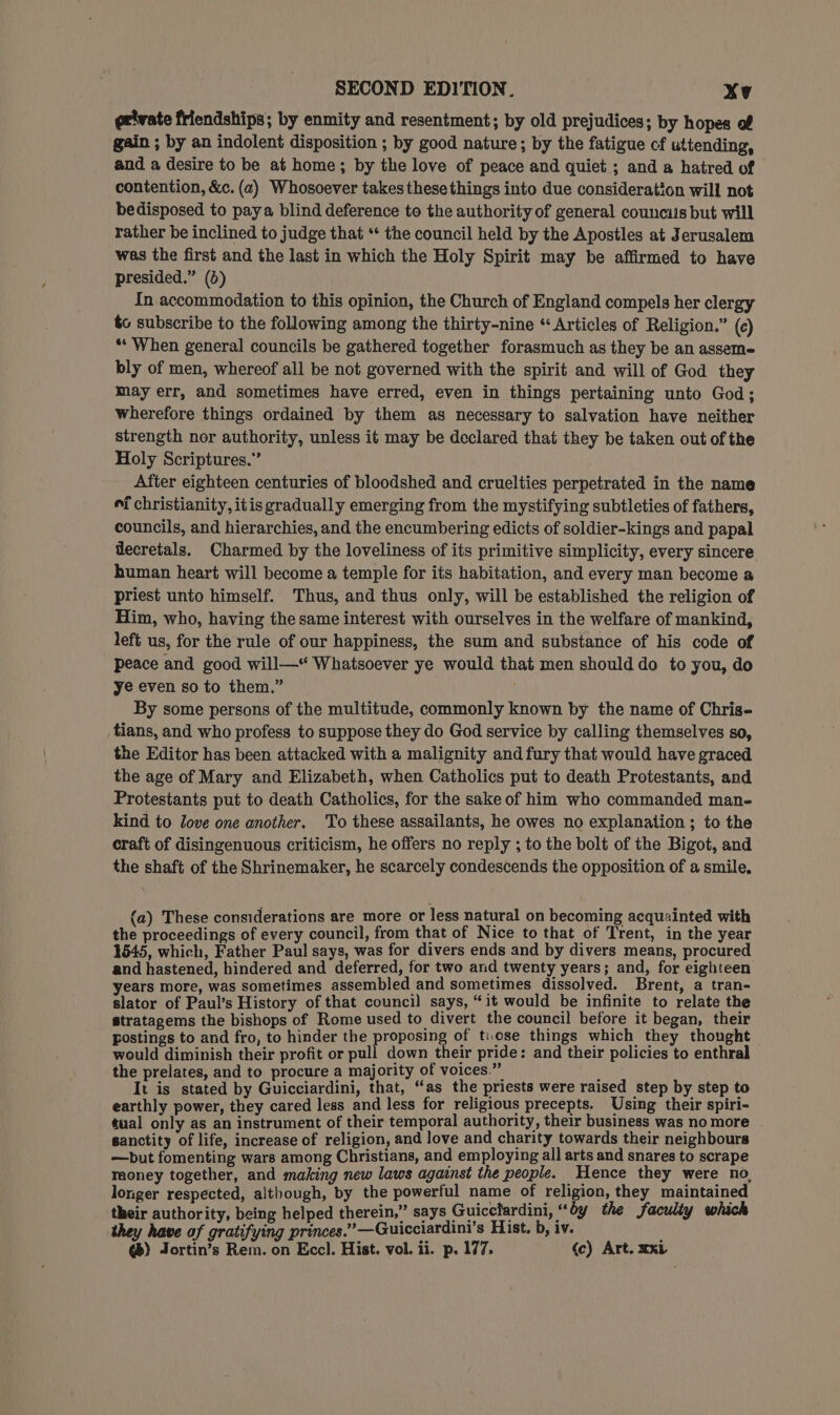 geivate friendships; by enmity and resentment; by old prejudices; by hopes of gain ; by an indolent disposition ; by good nature; by the fatigue cf uttending, and a desire to be at home; by the love of peace and quiet ; and a hatred of contention, &amp;c. (a) Whosoever takes these things into due consideration will not bedisposed to paya blind deference to the authority of general councils but will rather be inclined to judge that ** the council held by the Apostles at Jerusalem was the first and the last in which the Holy Spirit may be affirmed to have presided.” (4) In accommodation to this opinion, the Church of England compels her clergy to subscribe to the following among the thirty-nine “ Articles of Religion.” (c) * When general councils be gathered together forasmuch as they be an assem- bly of men, whereof all be not governed with the spirit and will of God they may err, and sometimes have erred, even in things pertaining unto God; wherefore things ordained by them as necessary to salvation have neither strength nor authority, unless it may be declared that they be taken out of the Holy Scriptures.” After eighteen centuries of bloodshed and cruelties perpetrated in the name “i christianity, itis gradually emerging from the mystifying subtleties of fathers, councils, and hierarchies, and the encumbering edicts of soldier-kings and papal decretals. Charmed by the loveliness of its primitive simplicity, every sincere human heart will become a temple for its habitation, and every man become a priest unto himself. Thus, and thus only, will be established the religion of Him, who, having the same interest with ourselves in the welfare of mankind, left us, for the rule of our happiness, the sum and substance of his code of peace and good will—* Whatsoever ye would that men should do to you, do ye even so to them.” By some persons of the multitude, commonly known by the name of Chris- fians, and who profess to suppose they do God service by calling themselves so, the Editor has been attacked with a malignity and fury that would have graced the age of Mary and Elizabeth, when Catholics put to death Protestants, and Protestants put to death Catholics, for the sake of him who commanded man- kind to love one another. To these assailants, he owes no explanation; to the craft of disingenuous criticism, he offers no reply ; to the bolt of the Bigot, and the shaft of the Shrinemaker, he scarcely condescends the opposition of a smile, (a) These considerations are more or less natural on becoming acquainted with the proceedings of every council, from that of Nice to that of Trent, in the year 1545, which, Father Paul says, was for divers ends and by divers means, procured and hastened, hindered and deferred, for two and twenty years; and, for eighteen years more, was sometimes assembled and sometimes dissolved. Brent, a tran- slator of Paul’s History of that council says, “it would be infinite to relate the stratagems the bishops of Rome used to divert the council before it began, their postings to and fro, to hinder the proposing of tiose things which they thought would diminish their profit or pull down their pride: and their policies to enthral the prelates, and to procure a majority of voices.” : It is stated by Guicciardini, that, “as the priests were raised step by step to earthly power, they cared less and less for religious precepts. Using their spiri- tual only as an instrument of their temporal authority, their business was no more sanctity of life, increase of religion, and love and charity towards their neighbours —but fomenting wars among Christians, and employing all arts and snares to scrape raoney together, and making new laws against the people. Hence they were no, longer respected, although, by the powerful name of religion, they maintained their authority, being helped therein,” says Guiccfardini, “by the faculty which they have af gratifying princes.” —Guicciardini’s Hist. b, iv. @®) Jortin’s Rem. on Eccl. Hist. vol. ii. p. 177, (c) Art. xxi