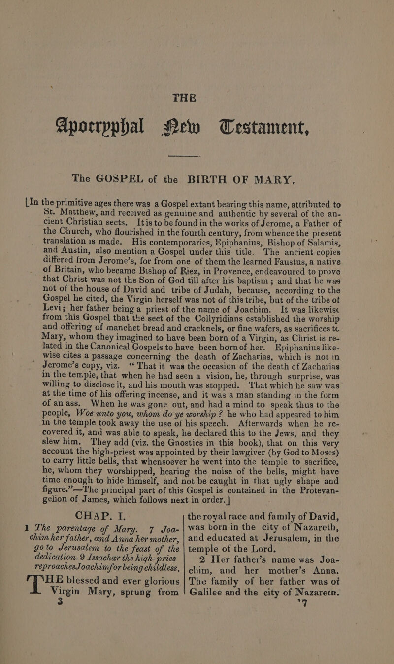 THE Apocrpphal New Testament, The GOSPEL of the BIRTH OF MARY. [In the primitive ages there was a Gospel extant bearing this name, attributed to St. Matthew, and received as genuine and authentic by several of the an- cient Christian sects. It is to be found in the works of Jerome, a Father of the Church, who flourished in the fourth century, from whence the present translation is made. His contemporaries, Epiphanius, Bishop of Salamis, and Austin, also mention a Gospel under this title. The ancient copies differed from Jerome’s, for from one of them the learned Faustus, a native of Britain, who became Bishop of Riez, in Provence, endeavoured to prove that Christ was not the Son of God till after his baptism ; and that he was not of the house of David and tribe of Judah, because, according to the Gospel he cited, the Virgin herself was not of this tribe, but of the tribe ot Levi; her father being a priest of the name of Joachim. It was likewise from this Gospel that the sect of the Collyridians established the worship and offering of manchet bread and cracknels, or fine wafers, as sacrifices tc Mary, whom they imagined to have been born of a Virgin, as Christ is re- lated in the Canonical Gospels to have been bornof her. Epiphanius like- wise cites a passage concerning the death of Zacharias, which is not in Jerome’s copy, viz. ‘That it was the occasion of the death of Zacharias in the temple, that when he had seen a vision, he, through surprise, was willing to disclose it, and his mouth was stopped. ‘That which he saw was at the time of his offering incense, and it was a man standing in the form of an ass. When he was gone out, and had a mind to speak thus to the people, Woe unto you, whom do ye worship ? he who had appeared to him in the temple took away the use of his speech. Afterwards when he re- covered it, and was able to speak, he declared this to the Jews, and they slew him. They add (viz. the Gnostics in this book), that on this very account the high-priest was appointed by their lawgiver (by God to Moses) to carry little bells, that whensoever he went into the temple to sacrifice, he, whom they worshipped, hearing the noise of the bells, might have time enough to hide himself, and not be caught in that ugly shape and figure.” —The principal part of this Gospel is contained in the Protevan- gelion of James, which follows next in order. | CHAP. I. the royal race and family of David, 1 The parentage of Mary. 7 Joa- | Was born in the city of Nazareth, chim her father, and Anna her mother, | and educated at Jerusalem, in the goto Jerusalem to the feast of the | temple of the Lord. dedication. 9 Issachar the high-pries 2 Her father’s name was Joa- reproachesJoachimfor being childless, chim, and her mother’s Anna. | Bee blessed and ever glorious | The family of her father was ot Virgin Mary, sprung from ! Galilee and the city of Nazarew.