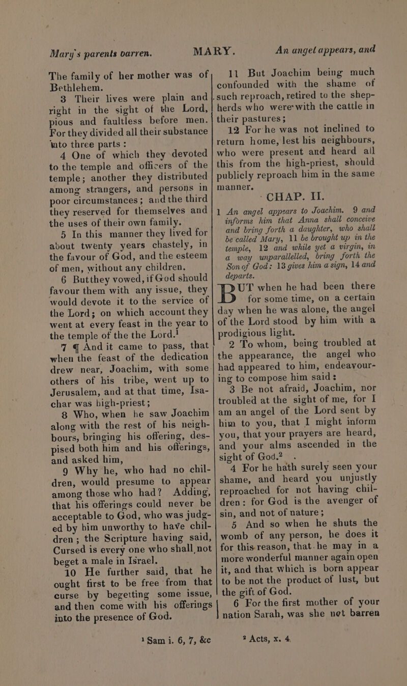 Mary's parents oarren. The family of her mother was of Bethlehem. 3 Their lives were plain and right in the sight of the Lord, pious and faultless before men. For they divided all their substance lato three parts : 4 One of which they devoted to the temple and officers of the temple; another they distributed among strangers, and persons in poor circumstances; and the third they reserved for themselves and the uses of their own family. 5 In this manner they lived for about twenty years chastely, in the favour of God, and the esteem of men, without any children. 6 Butthey vowed, if God should favour them with any issue, they would devote it to the service of the Lord; on which account they went at every feast in the year to the temple of the the Lord.! 7 @ And it came to pass, that when the feast of the dedication drew near, Joachim, with some. others of his tribe, went up to Jerusalem, and at that time, Isa- char was high-priest ; 8 Who, when he saw Joachim along with the rest of his neigh- bours, bringing his offering, des- pised both him and his offerings, and asked him, . 9 Why he, who had no chil- dren, would presume to appear among those who had? Adding, that his offerings could never be acceptable to God, who was judg- ed by bim unworthy to have chil- dren; the Scripture having said, Cursed is every one who shall not beget a male in Israel. 10 He further said, that he ought first to be free from that curse by begetting some issue, and then come with his offerings into the presence of God. An angel appears, and 11 But Joachim being much confounded with the shame of herds who were: with the cattle in their pastures ; 12 For he was not inelined to return home, lest his neighbours, who were present and heard all this from the high-priest, should publicly reproach him in the same manner. - CHAP. II. 1 An angel appears to Joachim. 9 and informs him that Anna shall conceive and bring forth a daughter, who shall be called Mary, 11 be brought up in the temple, 12 and while yet a virgin, in a way unparallelled, bring forth the Sonof God: 13 gives him a sign, 14 and departs. UT when he had been there for some time, on a certain day when he was alone, the angel of the Lord stood by him with a prodigious light. 2 To whom, being troubled at the appearance, the angel who had appeared to him, endeavour- ing to compose him said: 3 Be not afraid, Joachim, nor troubled at the sight of me, for I am an angel of the Lord sent by him to you, that I might inform you, that your prayers are heard, and your alms ascended in the sight of God.? 4 For he hath surely seen your shame, and heard you unjustly reproached for not having chil- dren: for God is the avenger of sin, and not of nature ; 5 And so when he shuts the womb of any person, he does it for this reason, that-he may in a more wonderful manner again open it, and that which is born appear to be not the product of lust, but the gift of God. 6 For the first mother of your nation Sarah, was she net barren