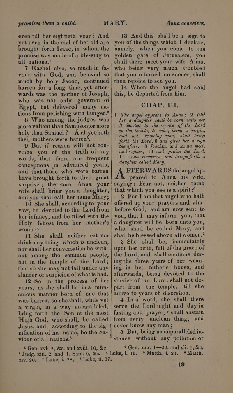 promises them a child. even till her eightieth year: And yet even in the end of her old aze brought forth Isaac, in whom the promise was made of a blessing to all nations.! 7 Rachel also, so much in fa- vour with God, and beloved so much by holy Jacob, continued barren for a long time, yet after- wards was the mother of Joseph, who was not only governor of Egypt, but delivered many na- tions from perishing with hunger.? 8 Who among the judges was more valiant than Sampson,or more holy than Samuel? And yet both their mothers were barren?®. 9 But if reason will not con- vince you of the truth of my words, that there are frequent conceptions in advanced years, and that those who were barren surprise ; therefore Anna your wife shall bring you a daughter, and you shall call her name Mary; 10 She shall, according to your vow, be devoted to the Lord from her infancy, and be filled with the Holy Ghost from her mother’s womb ;4 11 She shall neither eat nor drink any thing which is unclean, nor shall her conversation be with- out among the common people, but in the temple of the Lord; ‘that so she may not fall under any slander or suspicion of what is bad. 12 So in the process of her years, as she shall be ina mira- culous manner born of one that was barren, so sheshall, while yet a virgin, in a way unparalleled, bring forth the Son of the most High God, who shall, be called Jesus, and, according to the sig- nification of his name, be the Sa- viour of all nations.® 1 Gen. xvi: 2, &amp;c. and xviii. 10, &amp;c. 3 Judg. xiii. 2. and 1. Sam. 6, &amp;c. xiv. 26. 7 Luke, i. 28, Anna conceives, 1% And this shall be a sign to you of the things which I declare, namely, when you come to the golden gate of Jerusalem, you shall there meet your wife Anna, who being very much troubled that you returned no sooner, shall then rejoice to see you. 14 When the angel had said this, he departed from him. CHAP. III. 1 The angel appears’ to Anna; 2 tells her a daughter shall be vorn unto her 3 devoted to the service of the Lord in the temple, 5 who, being a virgin, and not knowing man, shall bring forth the Lord, 6 and gives her a sign therefore. 8 Joachim and Anna meet, and rejoice, 10 and praise the Lord. 11 Anna conceives, and brings forth a daughter called Mary. A FTERWARDS the angelap- peared to Anna his wife, saying ; Fear not, neither think that which you see is a spirit ;° 2 For I am that angel who hath offered up your prayers and alm before God, and am now sent to you, that l may inform you, that a daughter will be born unto you, who shall be called Mary, and shall be blessed above all women.’ 3 She shall be, immediately upon her birth, full of the grace of the Lord, and shall continue dur- ing the three years of her wean- ing in her father’s house, and afterwards, being devoted to the service of the Lord, shall not de- till she arrive to years of discretion. 4 Ina word, she shall there serve the Lord night and day in fasting and prayer, ® shall abstain — from every unclean thing, and never know any man ; 5 But, being an unparalleled in- stance without any pollution or 2 Gen. xxx. 1—22. and xli. 1, &amp;c. 5 Matth. i. 21. © Matth.