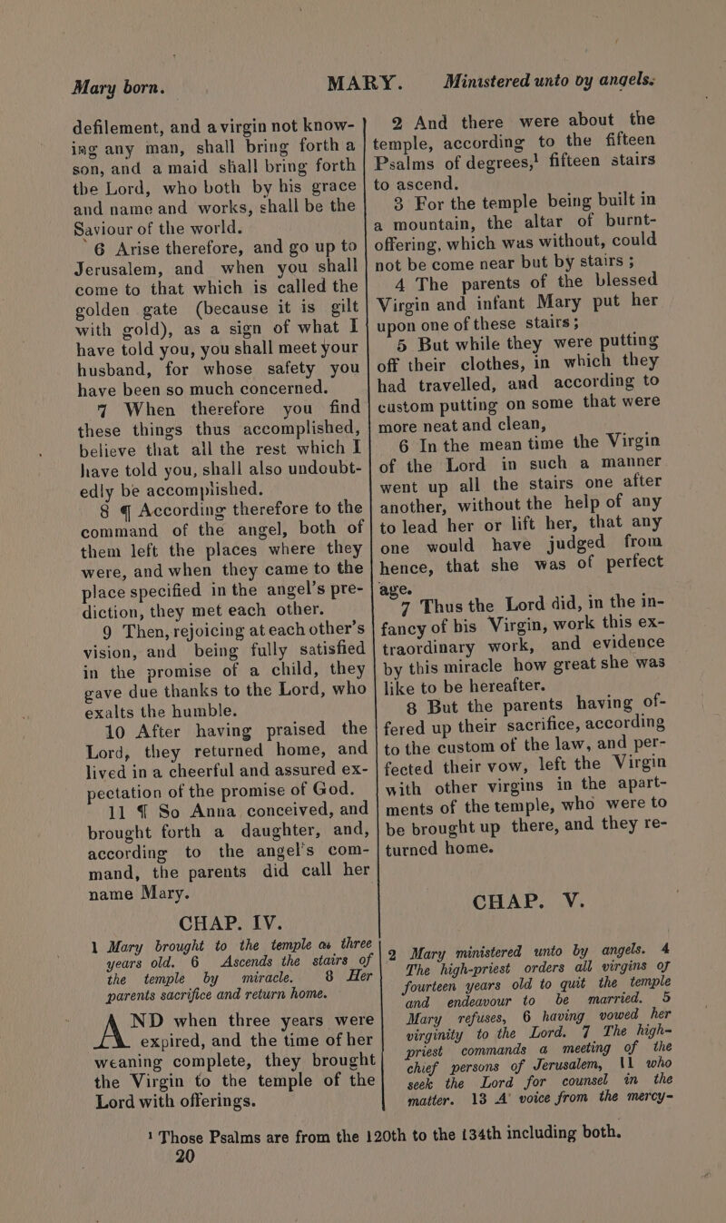 Mary born. defilement, and avirgin not know- ing any man, shall bring forth a son, and a maid shall bring forth the Lord, who both by his grace and name and works, shall be the Saviour of the world. 6 Arise therefore, and go up to Jerusalem, and when you shall come to that which is called the golden gate (because it is gilt with gold), as a sign of what I have told you, you shall meet your husband, for whose safety you have been so much concerned. 7 When therefore you find these things thus accomplished, believe that all the rest which I have told you, shall also undoubt- edly be accomptished. 8 q According therefore to the command of the angel, both of them left the places where they were, and when they came to the place specified in the angel’s pre- diction, they met each other. 9 Then, rejoicing at each other’s vision, and being fully satisfied in the promise of a child, they gave due thanks to the Lord, who exalts the humble. 10 After having praised the Lord, they returned home, and lived in a cheerful and assured ex- pectation of the promise of God. 11 { So Anna conceived, and brought forth a daughter, and, according to the angel's com- mand, the parents did call her name Mary. | CHAP. IV. 1 Mary brought to the temple aw three years old. 6 Ascends the stairs of the temple by miracle. 8 Her parents sacrifice and return home. ND when three years were expired, and the time of her weaning complete, they brought the Virgin to the temple of the Lord with offerings. Ministered unto vy angels. 2 And there were about the temple, according to the fifteen Psalms of degrees,! fifteen stairs to ascend. 9 For the temple being built in a mountain, the altar of burnt- offering, which was without, could not be come near but by stairs ; 4 The parents of the blessed Virgin and infant Mary put her upon one of these stairs ; 5 But while they were putting off their clothes, in which they had travelled, and according to custom putting on some that were more neat and clean, 6 Inthe mean time the Virgin of the Lord in such a manner went up all the stairs one after another, without the help of any to lead her or lift her, that any one would have judged from hence, that she was of perfect fancy of bis Virgin, work this ex- traordinary work, and evidence by this miracle how great she was like to be hereafter. g But the parents having of- fered up their sacrifice, according to the custom of the law, and per- fected their vow, left the Virgin with other virgins in the apart- ments of the temple, who were to be brought up there, and they re- turned home. CHAP. V. 2 Mary ministered unto by angels. 4 The high-priest orders all virgins of fourteen years old to quit the temple and endeavour to be married. 5 Mary refuses, 6 having vowed her virginity to the Lord. 7 The high- priest commands a meeting of the chief persons of Jerusalem, \1 who seek the Lord for counsel in the matter. 13 A’ voice from the mercy-