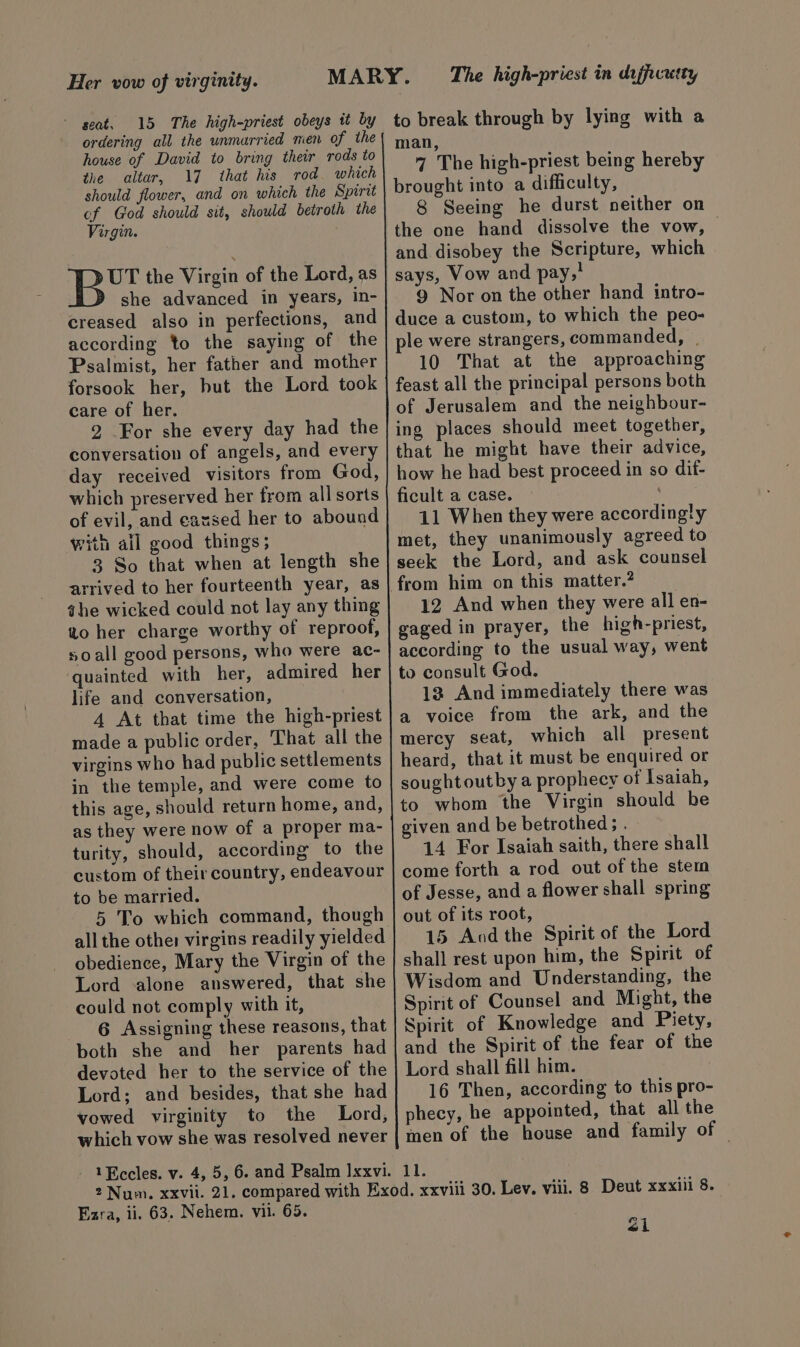Her vow of virginity. seat. 15 The high-priest obeys it by ordering all the unmarried men of the house of David to bring their rods to the altar, 17 that his rod which should flower, and on which the Spirit cf God should sit, should betroth the Virgin. | Fae the Virgin of the Lord, as she advanced in years, in- creased also in perfections, and according to the saying of the Psalmist, her father and mother forsook her, but the Lord took care of her. 2 For she every day had the conversation of angels, and every day received visitors from God, which preserved her from all sorts of evil, and eansed her to abound with ail good things; 3 So that when at length she arrived to her fourteenth year, as ahe wicked could not lay any thing to her charge worthy of reproof, soall good persons, who were ac- quainted with her, admired her life and conversation, 4 At that time the high-priest made a public order, That all the virgins who had public settlements in the temple, and were come to this age, should return home, and, as they were now of a proper ma- turity, should, according to the custom of their country, endeavour to be married. 5 To which command, though all the other virgins readily yielded obedience, Mary the Virgin of the Lord alone answered, that she could not comply with it, 6 Assigning these reasons, that both she and her parents had devoted her to the service of the Lord; and besides, that she had vowed virginity to the Lord, which vow she was resolved never The high-priest in daffcutty to break through by lying with a man, 4 The high-priest being hereby brought into a difficulty, 8 Seeing he durst neither on the one hand dissolve the vow, | and disobey the Scripture, which says, Vow and pay,! 9 Nor on the other hand intro- duce a custom, to which the peo- ple were strangers, commanded, | 10 That at the approaching feast all the principal persons both of Jerusalem and the neighbour- ing places should meet together, that he might have their advice, how he had best proceed in so dif- ficult a case. 11 When they were accordingly met, they unanimously agreed to seck the Lord, and ask counsel 12 And when they were all en- gaged in prayer, the high-priest, according to the usual way, went to consult God. 12 And immediately there was a voice from the ark, and the mercy seat, which all present heard, that it must be enquired or sought outby a prophecy of Isaiah, to whom the Virgin should be given and be betrothed; . 14 For Isaiah saith, there shall come forth a rod out of the stem of Jesse, and a flower shall spring out of its root, 15 Aod the Spirit of the Lord shall rest upon him, the Spirit of Wisdom and Understanding, the Spirit of Counsel and Might, the Spirit of Knowledge and Piety, and the Spirit of the fear of the Lord shall fill him. 16 Then, according to this pro- phecy, he appointed, that all the men of the house and family of 11. Ezra, ii. 63. Nehem. vil. 65. <i