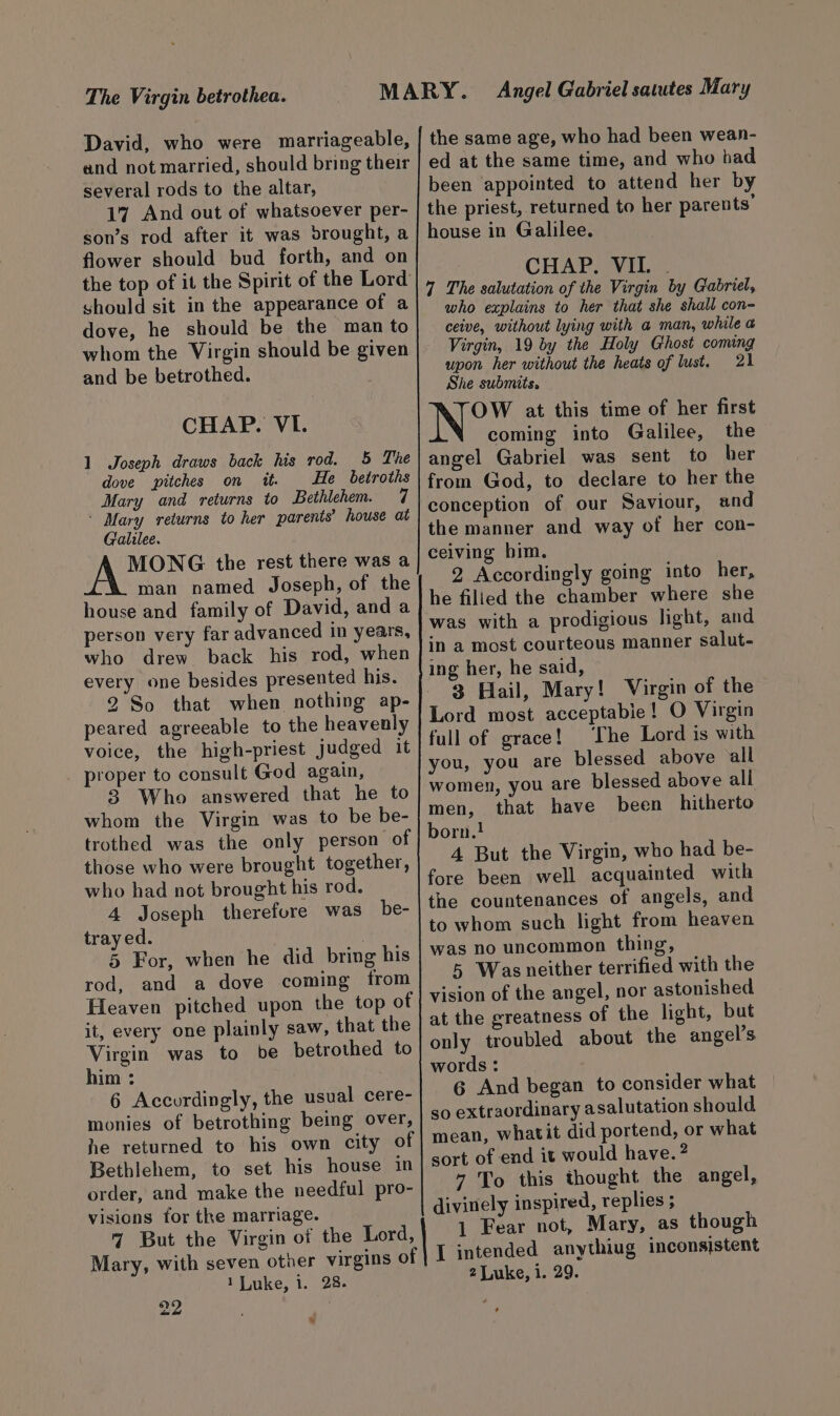 The Virgin betrothea. David, who were marriageable, and not married, should bring their several rods to the altar, 17 And out of whatsoever per- son’s rod after it was brought, a flower should bud forth, and on the top of it the Spirit of the Lord should sit in the appearance of a dove, he should be the man to whom the Virgin should be given and be betrothed. CHAP. VI. 1 Joseph draws back his rod. 5 The dove pitches on it. He betroths Mary and returns to Bethlehem. 7 ' Mary returns to her parents’ house at Galilee. MONG the rest there was a man named Joseph, of the house and family of David, and a person very far advanced in years, who drew back his rod, when every one besides presented his. 2 So that when nothing ap- peared agreeable to the heavenly voice, the high-priest judged it proper to consult God again, 3 Who answered that he to whom the Virgin was to be be- trothed was the only person of those who were brought together, who had not brought his rod. 4 Joseph therefore was be- tray ed. | 5 For, when he did bring his rod, and a dove coming from Heaven pitched upon the top of it, every one plainly saw, that the Virgin was to be betrothed to him : 6 Accordingly, the usual cere- monies of betrothing being over, he returned to his own city of Bethlehem, to set his house in order, and make the needful pro- visions for the marriage. 7 But the Virgin of the Lord, 1 Luke, i. 28. 22 . » the same age, who had been wean- ed at the same time, and who bad been appointed to attend her by the priest, returned to her parents’ house in Galilee. CHAP, VIZ. . 4 The salutation of the Virgin by Gabriel, who explains to her that she shall con- ceive, without lying with a man, while a Virgin, 19 by the Holy Ghost coming upon her without the heats of lust. 21 She submits. OW at this time of her first coming into Galilee, the angel Gabriel was sent to her from God, to declare to her the conception of our Saviour, and the manner and way of her con- ceiving him. 2 Accordingly going into her, he filied the chamber where she was with a prodigious light, and in a most courteous manner salut- ing her, he said, 3 Hail, Mary! Virgin of the Lord most acceptabie! O Virgin full of grace! ‘The Lord is with you, you are blessed above all women, you are blessed above all men, that have been hitherto born.! 4 But the Virgin, who had be- fore been well acquainted with the countenances of angels, and to whom such light from heaven was no uncommon thing, 5 Wasneither terrified with the vision of the angel, nor astonished at the greatness of the light, but only troubled about the angel’s words : 6 And began to consider what so extraordinary asalutation should mean, whatit did portend, or what sort of end it would have. ? 7 To this thought the angel, divinely inspired, replies ; 1 Fear not, Mary, as though I intended anythiug inconsistent 2 Luke, i. 29. *