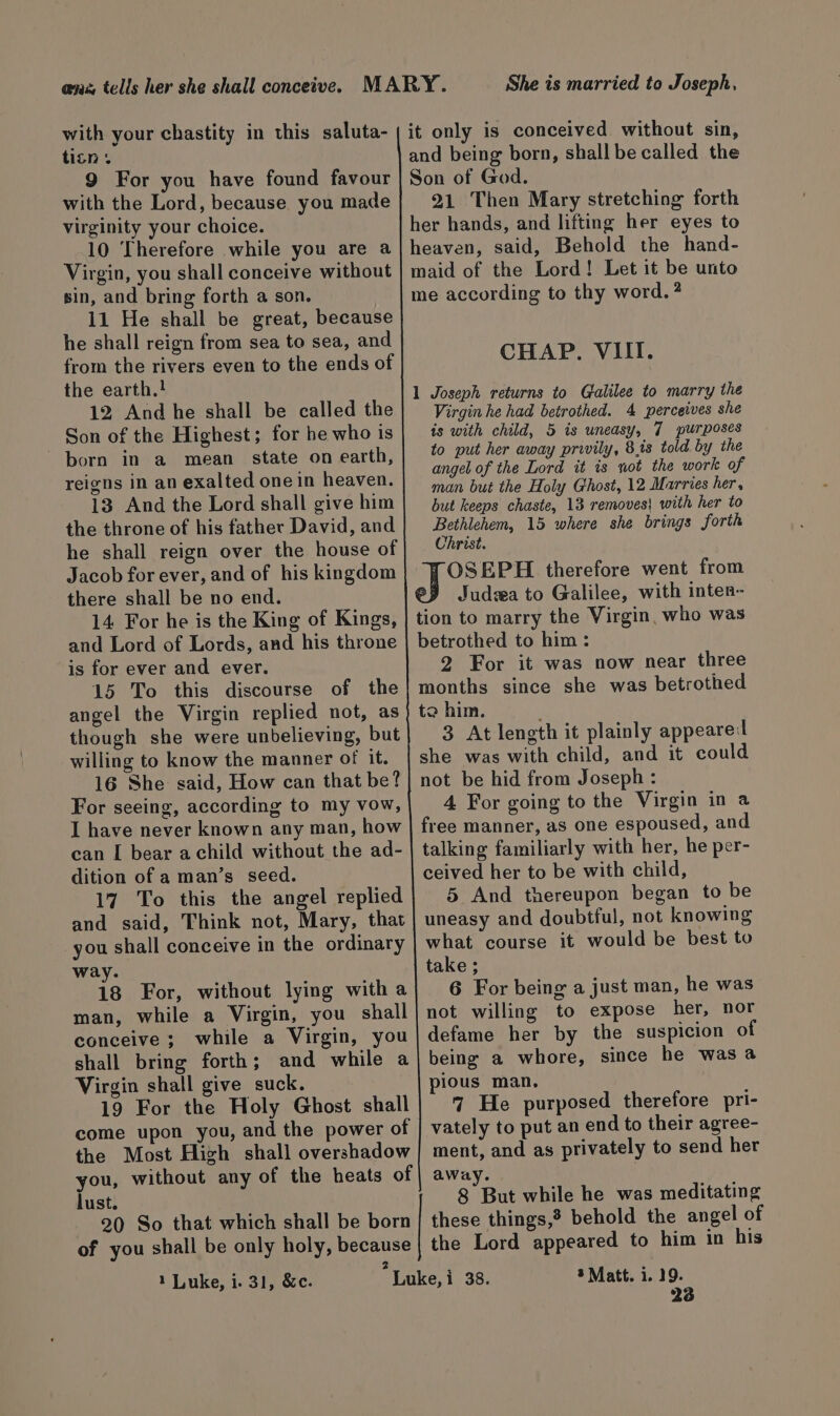 @nz, tells her she shall conceive. MARY. She is married to Joseph, with your chastity in this saluta- titn + 9 For you have found favour with the Lord, because. you made virginity your choice. 10 Therefore while you are a Virgin, you shall conceive without sin, and bring forth a son. 11 He shall be great, because he shall reign from sea to sea, and from the rivers even to the ends of the earth.! 12 And he shall be called the Son of the Highest; for he who is born in a mean state on earth, reigns in an exalted one in heaven. 13 And the Lord shall give him the throne of his father David, and he shall reign over the house of Jacob for ever, and of his kingdom there shall be no end. 14 For he is the King of Kings, and Lord of Lords, and his throne is for ever and ever. 15 To this discourse of the angel the Virgin replied not, as though she were unbelieving, but willing to know the manner of it. 16 She said, How can that be? For seeing, according to my vow, I have never known any man, how can [ bear achild without the ad- dition of a man’s seed. 17 To this the angel replied and said, Think not, Mary, that you shall conceive in the ordinary way. 18 For, without lying with a man, while a Virgin, you shall conceive; while a Virgin, you shall bring forth; and while a Virgin shall give suck. 19 For the Holy Ghost shall come upon you, and the power of | the Most High shall overshadow you, without any of the heats of | away. lust. 8 But while he was meditating 20 So that which shall be born| these things,? behold the angel of of you shall be only holy, because | the Lord appeared to him in his 2 1 Luke, i. 31, &amp;c. Luke, i 38. 3 Matt. i. 19. 23 it only is conceived without sin, and being born, shall be called the Son of God. 21 Then Mary stretching forth her hands, and lifting her eyes to heaven, said, Behold the hand- maid of the Lord! Let it be unto me according to thy word. ? CHAP. VIII. 1 Joseph returns to Galilee to marry the Virgin he had betrothed. 4 perceives she is with child, 5 is uneasy, 7 purposes to put her away privily, 8.is told by the angel of the Lord it is sot the work of man but the Holy Ghost, 12 Marries her, but keeps chaste, 13 removes! with her to Bethlehem, 15 where she brings forth Christ. OSEPH therefore went from Judea to Galilee, with inten- tion to marry the Virgin, who was betrothed to him : 2 For it was now near three months since she was betrothed to him. 3 At length it plainly appearel she was with child, and it could not be hid from Joseph : 4 For going to the Virgin in a free manner, as one espoused, and talking familiarly with her, he per- ceived her to be with child, 5 And thereupon began to be uneasy and doubtful, not knowing what course it would be best to take ; 6 For being a just man, he was not willing to expose her, nor defame her by the suspicion of being a whore, since he was a pious man, 7 He purposed therefore pri- vately to put an end to their agree- ment, and as privately to send her