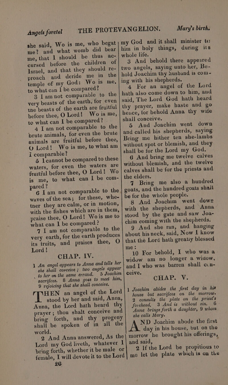 Angels foretel she said, Wo is me, who begat me? and what womb did bear me, that l should be thus ac- cursed before the children of Israel, and that they should re- proach and deride me in the temple of my God: Wo is me, to what can I be compared? 2 Tamnot comparable to the very beasts of the earth, for even tne beasts of the earth are fruitful before thee, O Lord! Wo is me, to what can I be compared? | 4 Lam not comparable to the brute animals, for even the brute animals are fruitful before thee, © Lord! Wo is me, to what am i comparable? 5 lcannot be compared to these waters, for even the waters are fruitzul before thee, O Lord! Wo is me, to what can I be com- pared? waves of the sea; for these, whe- tner they are calm, or in motion, with the fishes which are in them, praise thee, O Lord! Wo is me to what can I be compared ? 7 I am not comparable to the very earth, for the earth produces its truits, and praises thee, O Lord ! CHAP. IV. 1 An angel appears to Anna and tells her she shall conceive ; two angels appear , to her on the same errand. 5 Joachim sacrifices. 8 Anna goes to meet him, 9 rejoicing that she shall conceive. f Warne an angel of the Lord stood by her and said, Anna, Anna, the Lord hath heard thy prayer; thou shalt conceive and bring forth, and thy progeny shall be spoken of in all the world. 26 Mary’s birth. him in holy things, during its 3 And behold there appeared 4 For an angel of the Lord 5 And Joachim went down 6 And bring me twelve calves 4 Bring me also a hundred 8 And Joachim went dow» g And she ran, and hanging CHAP. V. 1 Joachim abides the first day in his house but sacrifices on the morrow» 2 consults the plate on the priest's forehead, 3 And is without sin. 6 Anna brings forth a daughter, 9 whom she calls Mary. ND Joachim abode the first day in his house, but on the morrow he brought his offerings, and said, 2 If the Lord be propitious to me let the plate which is on the