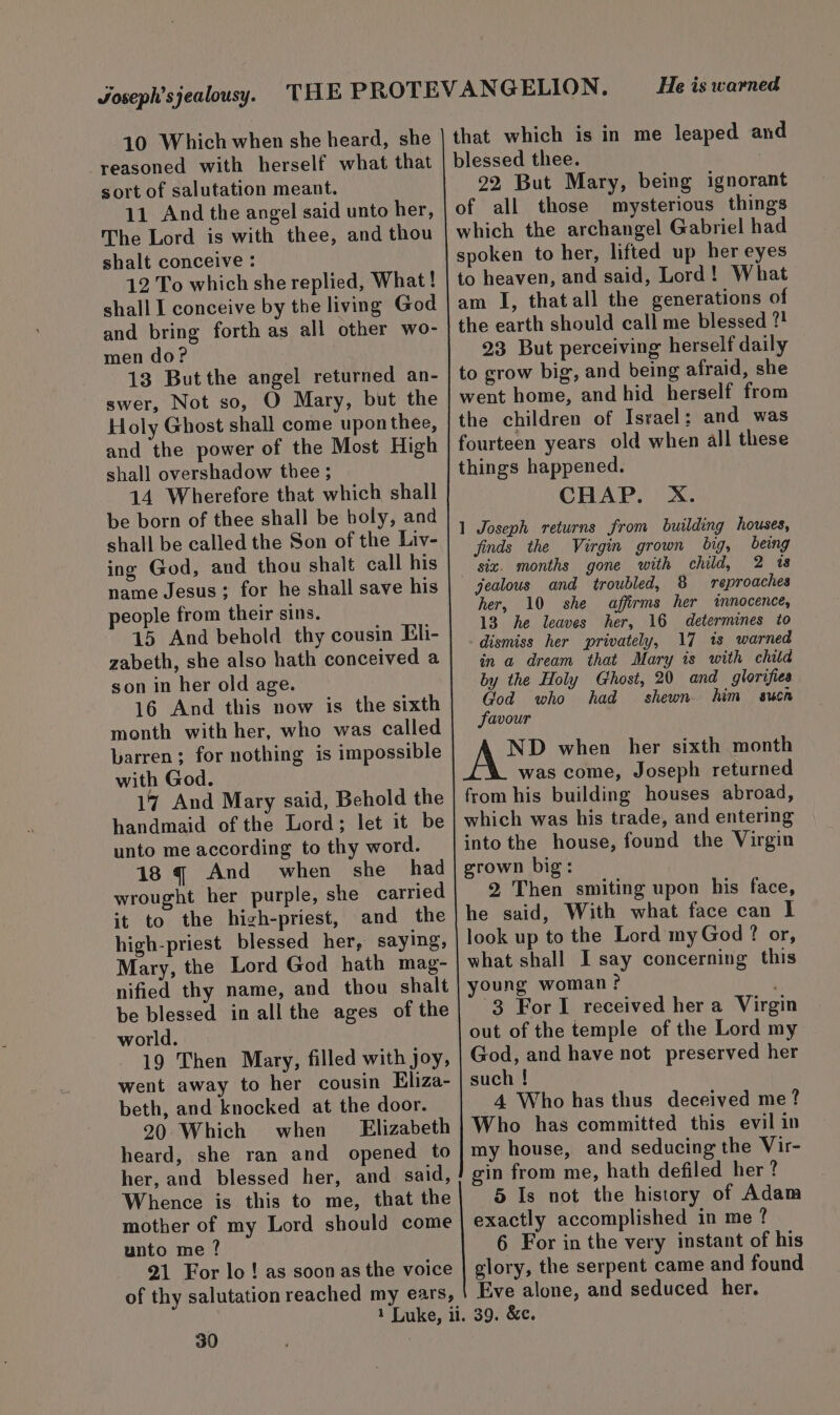 10 Which when she heard, she reasoned with herself what that sort of salutation meant. 11 And the angel said unto her, The Lord is with thee, and thou shalt conceive : 12 To which she replied, What! shall I conceive by the living God and bring forth as all other wo- men do? 13 Butthe angel returned an- swer, Not so, O Mary, but the Holy Ghost shall come uponthee, and the power of the Most High shall overshadow thee ; 14 Wherefore that which shall be born of thee shall be holy, and shall be called the Son of the Liv- ing God, and thou shalt call his name Jesus; for he shall save his people from their sins. 15 And behold thy cousin Eli- zabeth, she also hath conceived a son in her old age. 16 And this now is the sixth month with her, who was called barren; for nothing is impossible with God. 17 And Mary said, Behold the handmaid of the Lord; let it be unto me according to thy word. 18 q And when she had wrought her purple, she carried it to the high-priest, and the high-priest blessed her, saying, Mary, the Lord God hath mag- nified thy name, and thou shalt be blessed in all the ages of the world. 19 Then Mary, filled with joy, went away to her cousin Eliza- beth, and knocked at the door. 20 Which when Elizabeth heard, she ran and opened to her, and blessed her, and said, Whence is this to me, that the mother of my Lord should come unto me ? 21 For lo ! as soon as the voice of thy salutation reached my ears, 30 He is warned that which is in me leaped and blessed thee. 22 But Mary, being ignorant of all those mysterious things which the archangel Gabriel had spoken to her, lifted up her eyes to heaven, and said, Lord! What am I, thatall the generations of the earth should call me blessed ?! 23 But perceiving herself daily to grow big, and being afraid, she went home, and hid herself from the children of Israel: and was fourteen years old when all these things happened. CHAP. X. 1 Joseph returns from building houses, finds the Virgin grown big, being siz. months gone with child, 2 1s jealous and troubled, 8 reproaches her, 10 she affirms her innocence, 13 he leaves her, 16 determines to dismiss her privately, 17 ts warned in a dream that Mary is with child by the Holy Ghost, 20 and glorifies God who had shewn him suca favour ND when her sixth month was come, Joseph returned from his building houses abroad, which was his trade, and entering into the house, found the Virgin 2 Then smiting upon his face, he said, With what face can I look up to the Lord myGod ? or, what shall I say concerning this young woman? 3 ForI received her a Virgin out of the temple of the Lord my God, and have not preserved her such ! 4 Who has thus deceived me? Who has committed this evil in my house, and seducing the Vir- gin from me, hath defiled her ? 5 Is not the history of Adam exactly accomplished in me ? 6 For in the very instant of his glory, the serpent came and found Eve alone, and seduced her. 39. &amp;c.