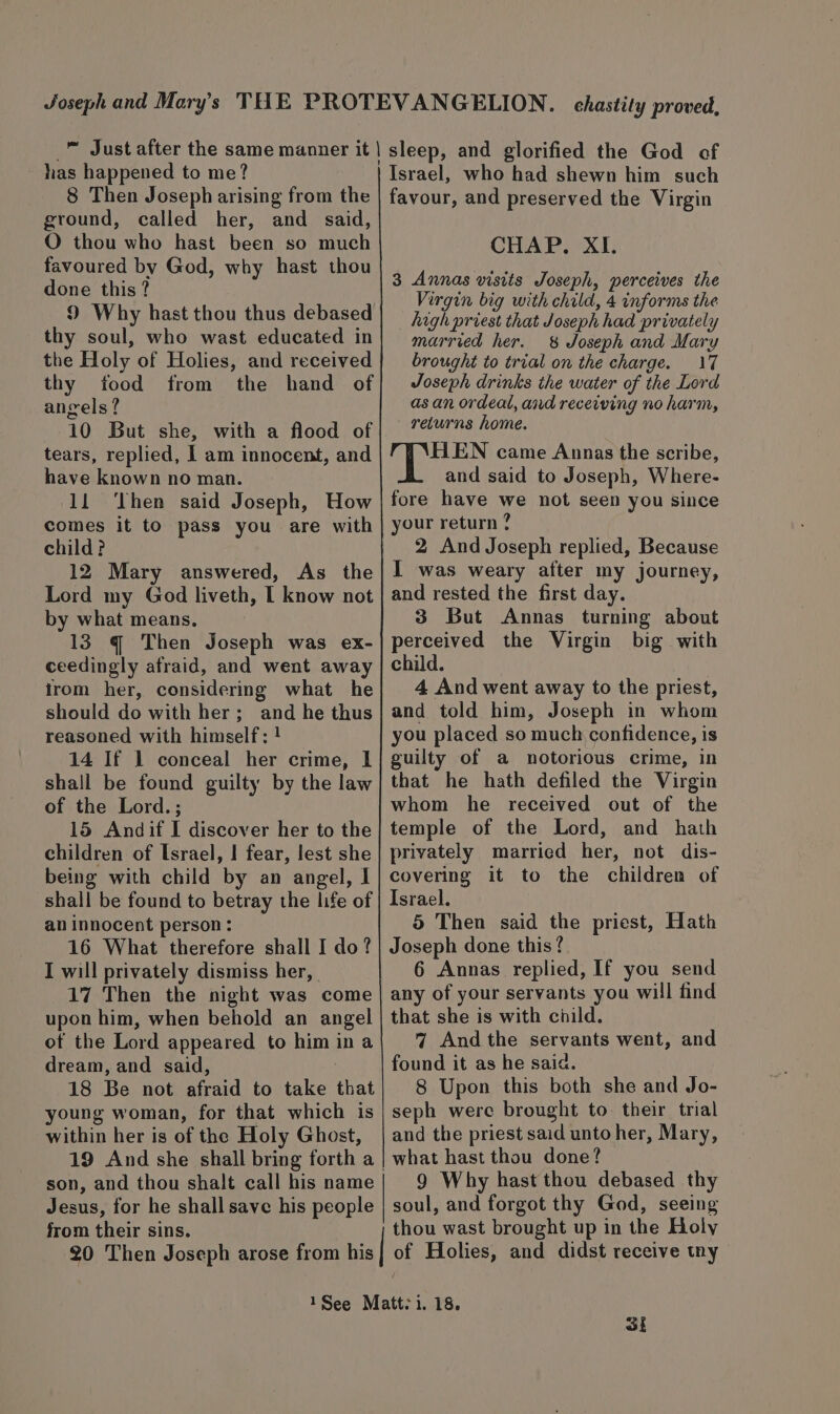 has happened to me? 8 Then Joseph arising from the ground, called her, and said, O thou who hast been so much favoured by God, why hast thou done this? 9 Why hast thou thus debased thy soul, who wast educated in the Holy of Holies, and received thy tood from the hand of angels? 10 But she, with a flood of tears, replied, I am innocent, and have known no man. 11 ‘Then said Joseph, How comes it to pass you are with child? 12 Mary answered, As the Lord my God liveth, [ know not by what means. 13 g¢ Then Joseph was ex- ceedingly afraid, and went away irom her, considering what he should do with her; and he thus reasoned with himself: ! 14 If 1 conceal her crime, l shall be found guilty by the law of the Lord.; 15 Andif I discover her to the children of Israel, I fear, lest she being with child by an angel, I shall be found to betray the life of an innocent person: 16 What therefore shall I do? I will privately dismiss her, 17 Then the night was come upon him, when behold an angel of the Lord appeared to him ina dream, and said, 18 Be not afraid to take that young woman, for that which is within her is of the Holy Ghost, son, and thou shalt call his name Jesus, for he shall save his people from their sins. 20 Then Joseph arose from his | Israel, who had shewn him such favour, and preserved the Virgin CHAP. XI. 3 Annas visits Joseph, perceives the Virgin big with child, 4 informs the _ high priest that Joseph had privately married her. &amp; Joseph and Mary brought to trial on the charge. 17 Joseph drinks the water of the Lord as an ordeal, and receiving no harm, returns home. HEN came Annas the scribe, and said to Joseph, Where- fore have we not seen you since your return ? 2 And Joseph replied, Because I was weary after my journey, and rested the first day. 3 But Annas turning about perceived the Virgin big with child. | 4 And went away to the priest, and told him, Joseph in whom you placed so much confidence, is guilty of a notorious crime, in that he hath defiled the Virgin whom he received out of the temple of the Lord, and hath privately married her, not dis- covering it to the children of Israel. 5 Then said the priest, Hath Joseph done this ? 6 Annas replied, If you send any of your servants you will find that she is with child. 4 And the servants went, and found it as he said. 8 Upon this both she and Jo- seph were brought to. their trial and the priest said unto her, Mary, what hast thou done? 9 Why hast thou debased thy soul, and forgot thy God, seeing thou wast brought up in the Holy of Holies, and didst receive tny of