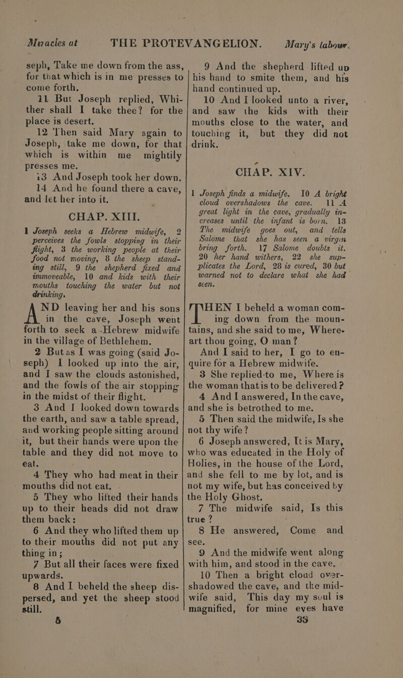 Mezacles at seph, Take me down from the ass, for that which is in me presses to come forth, 11 But Joseph replied, Whi- ther shall I take thee? for the place is desert. 12 Then said Mary again to Joseph, take me down, for that which is within me_ mightily presses me, 13 And Joseph took her down. 14 And he found there a cave, and let her into it. CHAP. XIII. 1 Joseph seeks a Hebrew midwife, 2 perceives the fowls stopping in their flight, 3 the working people at their food not moving, 8 the sheep stand- ing still, 9 the shepherd fixed and immoveable, 10 and kids with their mouths touching the water but not @rinking, ND leaving her and his sons in the cave, Joseph went forth to seek a.Hebrew midwife in the village of Bethlehem. 2 Butas I was going (said Jo- seph) I looked up into the air, and I saw the clouds astonished, and the fowls of the air stopping in the midst of their flight. 3 And I looked down towards the earth, and saw a table spread, and working people sitting around it, but their hands were upon the table and they did not move to eat. 4 They who had meat in their _ mouths did not eat. 5 They who lifted their hands up to their heads did not draw them back; 6 And they who lifted them up to their mouths did not put any thing in; 7 But all their faces were fixed upwards. 8 And I beheld the sheep dis- persed, and yet the sheep stood still. Mary's labour. 9 And the shepherd lifted up his hand to smite them, and his hand continued up. 10 And I looked unto a river, and saw the kids with their mouths close to the water, and touching it, but they did not drink. CHAP. XIV. 1 Joseph finds a midwife. 10 A bright cloud overshadows the cave. 11 A great light in the cave, gradually in- creases until the infant is born, 13 The midwife goes out, and tells Salome that she has seen a virgin bring forth. 17 Salome doubts it. 20 her hand withers, 22 she sup- plicates the Lord, 28 is cured, 30 but warned not to declare what she had Seen. HEN I beheld a woman com- ing down from the moun- tains, and she said tome, Where- art thou going, O man? And I said to her, I go to en- quire for a Hebrew midwife. 3 She replied-to me, Where is the woman that is to be delivered ? 4 And I answered, In the cave, and she is betrothed to me. 5 Then said the midwife, Is she not thy wife? 6 Joseph answered, It is Mary, who was educated in the Holy of Holies, in the house of the Lord, and she fell to me by lot, and is not my wife, but has conceived by the Holy Ghost. 7 The midwife said, Is this true ? 8 He answered, see. 9 And the midwife went along with him, ard stood in the cave. 10 Then a bright cloud over- shadowed the cave, and tke mid- wife said, This day my svul is magnified, for mine eves have and Come