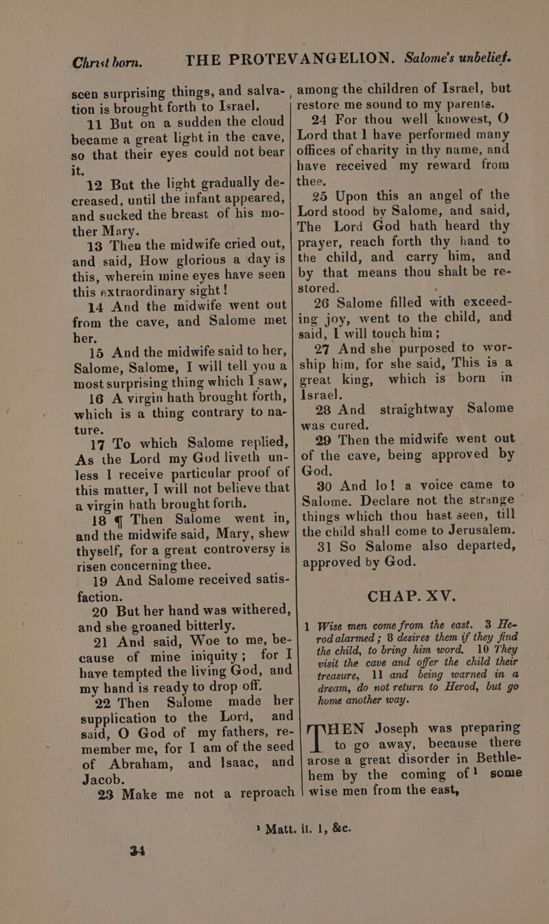Christ barn. tion is brought forth to Israel. 11 But on a sudden the cloud became a great light in the cave, so that their eyes could not bear it. 12 But the light gradually de- creased, until the infant appeared, and sucked the breast of his mo- ther Mary. 13 Then the midwife cried out, and said, How glorious a day is this, wherein mine eyes have seen this extraordinary sight ! 14 And the midwife went out from the cave, and Salome met her. 15 And the midwife said to her, Salome, Salome, I will tell you a most surprising thing which | saw, 16 A virgin hath brought forth, which is a thing contrary to na- ture. 17 To which Salome replied, As the Lord my God liveth un- less I receive particular proof of this matter, J will not believe that a virgin bath brought forth. 18 gq Then Salome went in, and the midwife said, Mary, shew thyself, for a great controversy is risen concerning thee. 19 And Salome received satis- faction. 20 But her hand was withered, and she groaned bitterly. 21 And said, Woe to me, be- cause of mine iniquity; for I have tempted the living God, and my hand is ready to drop off. 22 Then Sulome made her supplication to the Lord, and said, O God of my fathers, re- member me, for I am of the seed of Abraham, and Jsaac, and Jacob. 23 Make me not a reproach among the children of Israel, but restore me sound to my parents. 24 For thou well knowest, O Lord that 1 have performed many offices of charity in thy name, and have received my reward from thee. 25 Upon this an angel of the Lord stood by Salome, and said, The Lord God hath heard thy prayer, reach forth thy hand to the child, and carry him, and by that means thou shalt be re- stored. ‘ 26 Salome filled with exceed- ing joy, went to the child, and said, I will touch him; 27 And she purposed to wor- ship him, for she said, This is a ereat king, which is born in Israel. 28 And straightway Salome was cured. 39 Then the midwife went out of the cave, being approved by God. 30 And lo! a voice came to Salome. Declare not the strange ~ things which thou hast seen, till the child shall come to Jerusalem. 31 So Salome also departed, approved by God. CHAP. XV. 1 Wise men come from the east. 3 He- rod alarmed ; 8 desires them if they find the child, to bring him word, 10 They visit the cave and offer the child their treasure, 11 and being warned in a@ dream, do not return to Herod, but go home another way. HEN Joseph was preparing _ to go away, because there arose a great disorder in Bethle- hem by the coming of! some wise men from the east,