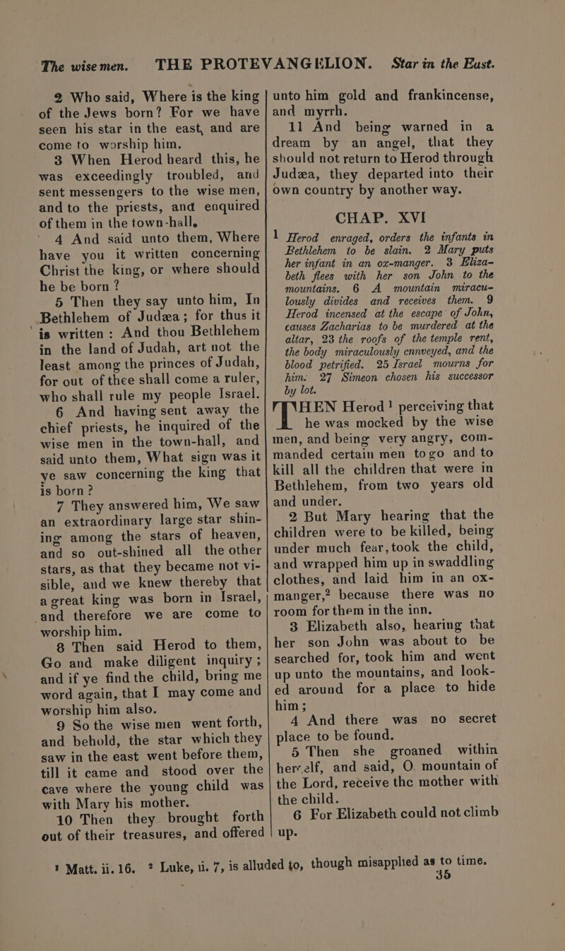 ~The wise men. 2 Who said, Where is the king of the Jews born? For we have seen his star in the east, and are come to worship him. 3 When Herod heard this, he was exceedingly troubled, and sent messengers to the wise men, and to the priests, and enquired of them in the town-hall. 4 And said unto them, Where have you it written concerning Christ the king, or where should he be born? 5 Then they say unto him, In Bethlehem of Judza; for thus it ‘is written: And thou Bethlehem in the land of Judah, art not the least among the princes of Judah, for out of thee shall come a ruler, who shall rule my people Israel. 6 And having sent away the chief priests, he inquired of the wise men in the town-hall, and said unto them, What sign was it ye saw concerning the king that is born? 7 They answered him, We saw an extraordinary large star shin- ing among the stars of heaven, and so out-shined all the other stars, as that they became not vi- sible, and we knew thereby that agreat king was born in Israel, and therefore we are come to worship him. 8 Then said Herod to them, Go and make diligent inquiry ; and if ye find the child, bring me word again, that I may come and worship him also. 9 So the wise men went forth, and behold, the star which they saw in the east went before them, till it came and stood over the cave where the young child was with Mary his mother. 10 Then they brought forth out of their treasures, and offered unto him gold and frankincense, and myrrh. 11 And being warned in a dream by an angel, that they should not return to Herod through Judea, they departed into their own country by another way. CHAP. XVI 1 Herod enraged, orders the infants in Bethlehem to be slain. 2 Mary puts her infant in an ox-manger. 3 LEliza- beth flees with her son John to the mountains. 6 A mountain miracu- lously divides and receives them. 9 Herod incensed at the escape of John, causes Zacharias to be murdered at the altar, 23 the roofs of the temple rent, the body miraculously cnnveyed, and the blood petrified. 25 Israel mourns for him. 27 Simeon chosen his successor by lot. HEN Herod! perceiving that he was mocked by the wise men, and being very angry, com- manded certain men togo and to kill all the children that were in Bethlehem, from two years old and under. 2 But Mary hearing that the children were to be killed, being under much fear,took the child, and wrapped him up in swaddling clothes, and laid him in an ox- manger,? because there was no room for them in the inn. 3 Elizabeth also, hearing tnat her son John was about to be searched for, took him and went up unto the mountains, and look- ed around for a place to hide him ; 4 And there was no secret place to be found. 5 Then she groaned within herrelf, and said, O mountain of the Lord, receive the mother with the child. 6 For Elizabeth could not climb up.