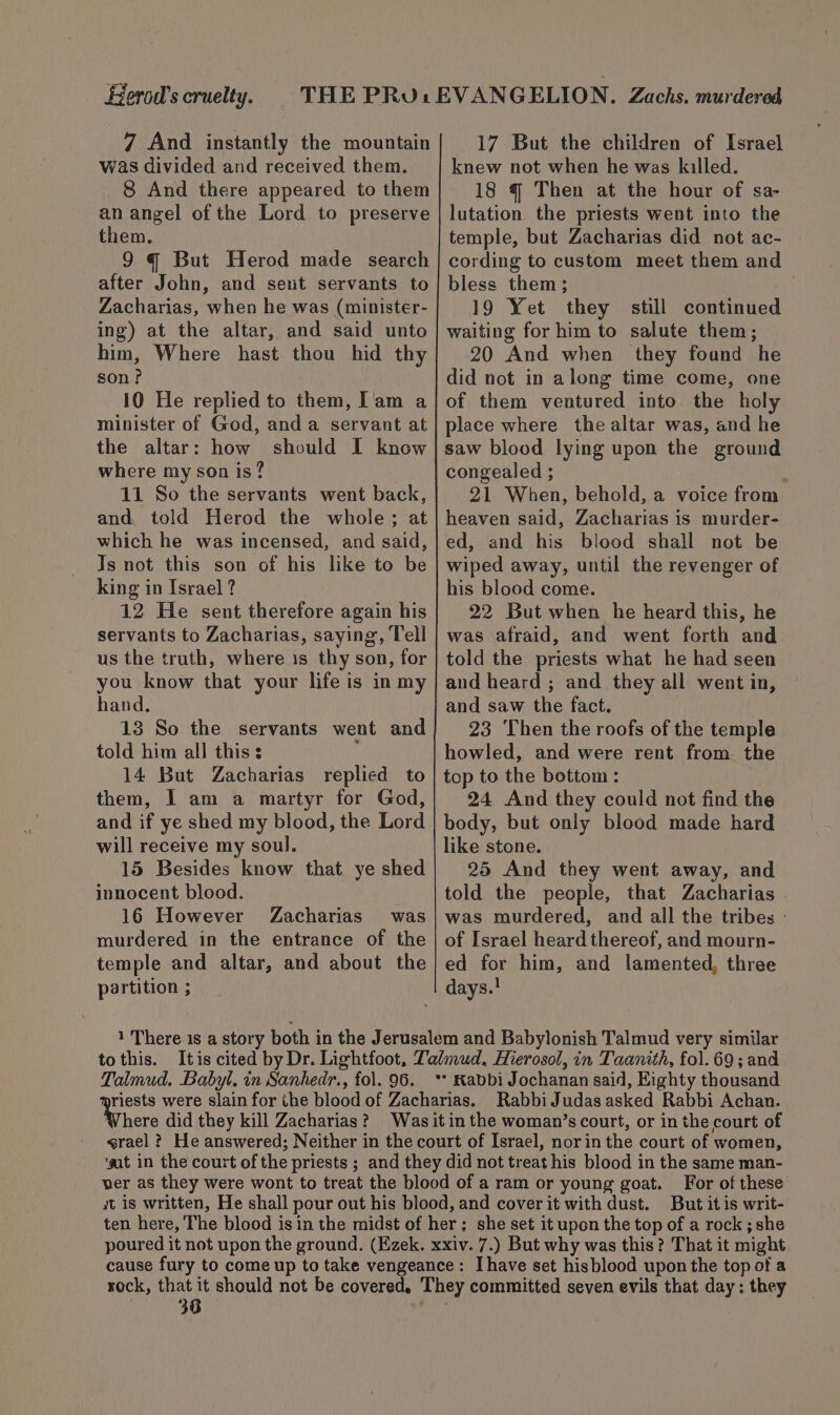 Berod’s cruelty. 7 And instantly the mountain was divided and received them. 8 And there appeared to them an angel of the Lord to preserve them. 9 q But Herod made search after John, and sett servants to Zacharias, when he was (minister- ing) at the altar, and said unto him, Where hast thou hid thy son? 10 He replied to them, I'am a minister of God, anda servant at the altar: how should I know where my son is? | 11 So the servants went back, and told Herod the whole; at which he was incensed, and said, Js not this son of his like to be king in Israel ? 12 He sent therefore again his servants to Zacharias, saying, Tell us the truth, where is thy son, for you know that your life is in my hand. 13 So the servants went and told him all this: 5 14 But Zacharias replied to them, I am a martyr for God, and if ye shed my blood, the Lord will receive my soul. 15 Besides know that ye shed innocent blood. 16 However Zacharias was murdered in the entrance of the temple and altar, and about the partition ; 17 But the children of Israel knew not when he was killed. 18 q Then at the hour of sa- lutation the priests went into the temple, but Zacharias did not ac- cording to custom meet them and bless them; ie 19 Yet they still continued waiting for him to salute them; 20 And when they foand he did not in along time come, one of them ventured into the holy place where the altar was, and he saw blood lying upon the ground congealed ; d 21 When, behold, a voice from heaven said, Zacharias is murder- ed, and his blood shall not be wiped away, until the revenger of his blood come. 22 But when he heard this, he was afraid, and went forth and told the priests what he had seen and heard ; and they all went in, and saw the fact. 23 Then the roofs of the temple howled, and were rent from. the top to the bettom : 24 And they could not find the body, but only blood made hard like stone. 25 And they went away, and told the people, that Zacharias was murdered, and all the tribes - of Israel heard thereof, and mourn- ed for him, and lamented, three days.! to this. Talmud. Babyl. in Sanhedr., fol. 96. Where did they kill Zacharias ? Rabbi Judas asked Rabbi Achan. srael ? He answered; Neither in the court of Israel, norin the court of women, ‘gat in the court of the priests ; and they did not treat his blood in the same man- ver as they were wont to treat the blood of a ram or young goat. For of these it is written, He shall pour out his blood, and cover it with dust. But itis writ- ten here, The blood isin the midst of her; she set it upon the top of a rock ; she poured it not upon the ground. (Ezek. xxiv. 7.) But why was this? That it might cause fury to come up to take vengeance: Ihave set hisblood upon the top of a rock, that it should not be covered. They committed seven evils that day: they 38 ; - .