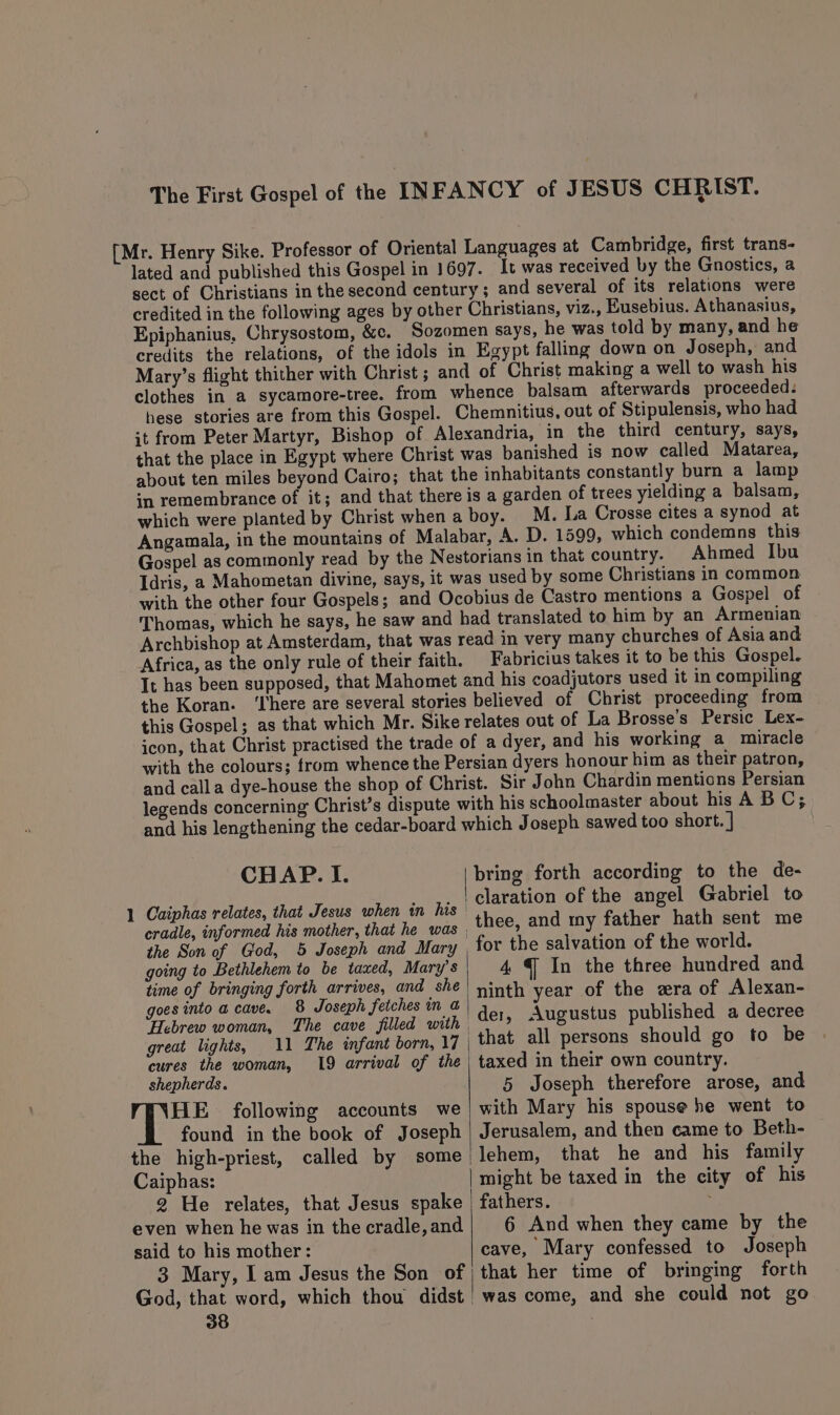 lated and published this and several of its relations were Epiphanius, Chrysostom, credits the relations, of it from Peter Martyr, that the place in Egypt where of Stipulensis, who had constantly burn a lamp M. La Crosse cites a synod at Gospel as commonly read by the Idris, a Mahometan divine, says, with the other four Gospels ; Ahmed Ibu de Castro mentions a Gospel of Archbishop at Amsterdam, Africa, as the only rule very many churches of Asia and Fabricius takes it to be this Gospel. the Koran. ‘here are several this Gospel; as that which and calla dye-house the shop of CHAP. I. 1 Caiphas relates, that Jesus when in his the Son of God, 5 Joseph and Mary going to Bethlehem to be taxed, Mary’s time of bringing forth arrives, and she goes into a cave. 8 Joseph fetches in a Hebrew woman, great lights, 11 The infant born, 17 cures the woman, 19 arrival of the shepherds. HE following accounts we found in the book of Joseph the high-priest, called by some Caiphas: 2 He relates, that Jesus spake even when he was in the cradle, and said to his mother: 3 Mary, I am Jesus the Son of 38 bring forth according to the de- claration of the angel Gabriel to thee, and my father hath sent me for the salvation of the world. 4 4 In the three hundred and ninth year of the zra of Alexan- der, Augustus published a decree taxed in their own country. 5 Joseph therefore arose, and with Mary his spouse he went to Jerusalem, and then came to Beth- lehem, that he and his family might be taxed in the city of his fathers. . 6 And when they came by the cave, Mary confessed to Joseph that her time of bringing forth was come, and she could not go