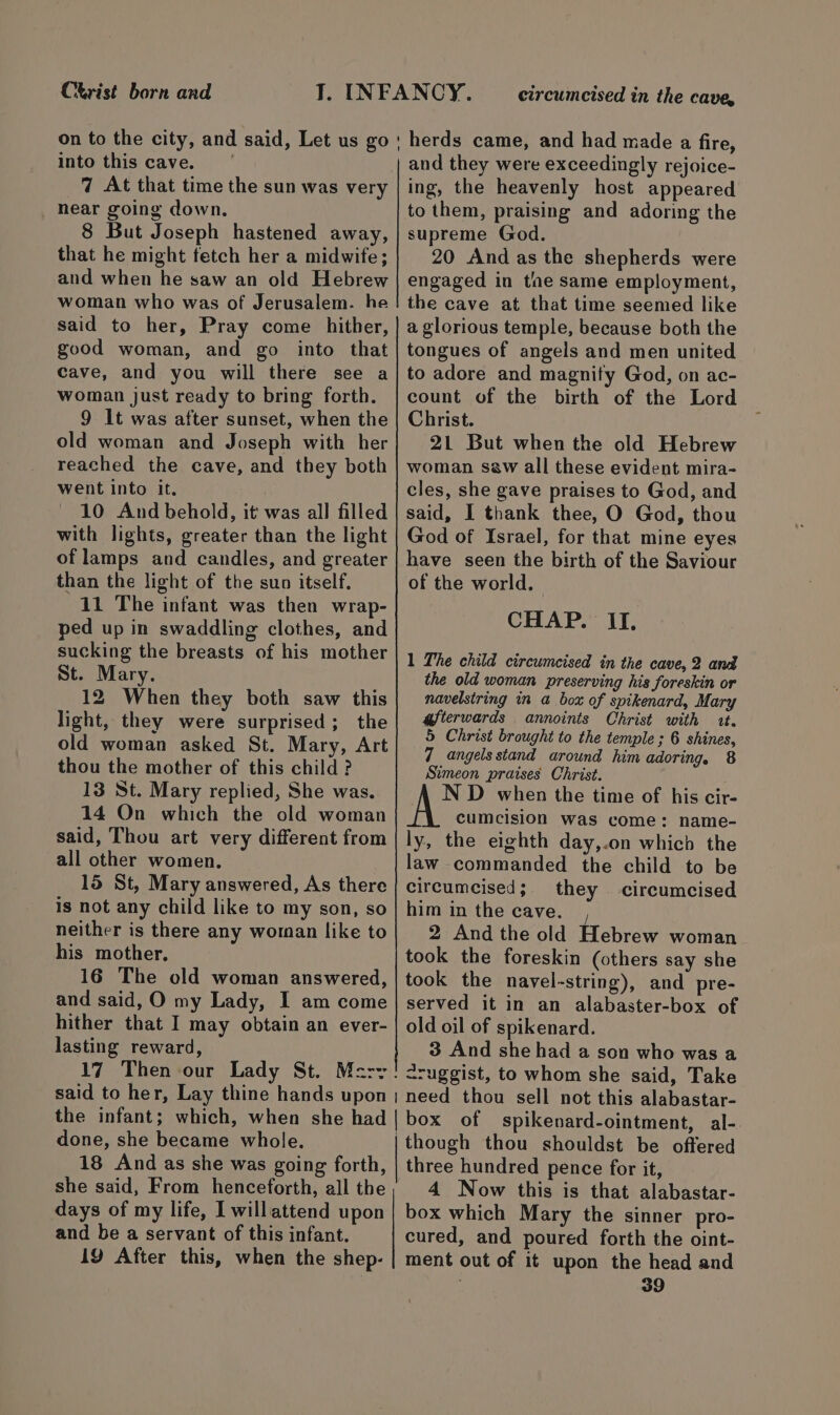 Christ born and into this cave. 7 At that time the sun was very _ hear going down. 8 But Joseph hastened away, that he might fetch her a midwife; and when he saw an old Hebrew woman who was of Jerusalem. he said to her, Pray come hither, good woman, and go into that cave, and you will there see a woman just ready to bring forth. 9 It was after sunset, when the old woman and Joseph with her reached the cave, and they both went into it. 10 And behold, it was all filled with lights, greater than the light of lamps and candles, and greater than the light of the suo itself. 11 The infant was then wrap- ped up in swaddling clothes, and sucking the breasts of his mother St. Mary. 12 When they both saw this light, they were surprised; the old woman asked St. Mary, Art thou the mother of this child ? 13 St. Mary replied, She was. 14 On which the old woman said, Thou art very different from all other women. 15 St, Mary answered, As there is not any child like to my son, so neither is there any woman like to his mother, 16 The old woman answered, and said, O my Lady, I am come hither that I may obtain an ever- lasting reward, circumcised in the cave, and they were exceedingly rejoice- ing, the heavenly host appeared to them, praising and adoring the supreme God. 20 And as the shepherds were engaged in the same employment, the cave at that time seemed like a glorious temple, because both the tongues of angels and men united to adore and magnity God, on ac- count of the birth of the Lord Christ. 21 But when the old Hebrew woman sew all these evident mira- cles, she gave praises to God, and said, I thank thee, O God, thou God of Israel, for that mine eyes have seen the birth of the Saviour of the world. CHAP. II. 1 The child circumcised in the cave, 2 and the old woman preserving his foreskin or navelstring in a box of spikenard, Mary afterwards annoints Christ with it. 5 Christ brought to the temple ; 6 shines, 7 angels stand around him adoring, 8 Simeon praises Christ. A ND when the time of his cir- cumcision was come: name- ly, the eighth day,.on which the law commanded the child to be circumcised; they circumcised him in the cave. 2 And the old Hebrew woman took the foreskin (others say she took the navel-string), and pre- served it in an alabaster-box of old oil of spikenard. 3 And she had a son who was a <ruggist, to whom she said, Take done, she became whole. 18 And as she was going forth, she said, From henceforth, all the though thou shouldst be offered three hundred pence for it, 4 Now this is that alabastar- and be a servant of this infant. cured, and poured forth the oint-