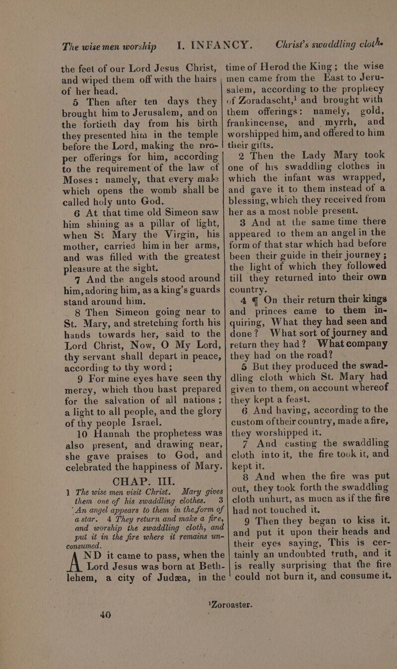 The wise men worship the feet of our Lord Jesus Christ, and wiped them off with the hairs of her head. 5 Then after ten days they brought him to Jerusalem, and on the fortieth day from his birth they presented him in the temple before the Lord, making the pro- per offerings for him, according to the requirement of the law of Moses: namely, that every male which opens the womb shall be called holy unto God. 6 At that time old Simeon saw him shining as a pillar of light, when St Mary the Virgin, his mother, carried him in her arms, and was filled with the greatest pleasure at the sight. 7 And the angels stood around him, adoring him, as a king’s guards stand around him. ._ 8 Then Simeon going near to St. Mary, and stretching forth his hands towards her, said to the Lord Christ, Now, O My Lord, thy servant shall depart in peace, according to thy word ; 9 For mine eyes have seen thy mercy, which thou hast prepared for the salvation of all nations ; a light to all people, and the glory of thy people Israel. 10 Hannah the prophetess was also present, and drawing near, she gave praises to God, and celebrated the happiness of Mary. CHAP. III. 1 The wise men visit Christ. Mary gives them one of his swaddling clothes. 3 ‘An angel appears to them in the form of astar. 4 They return and make a fire, and worship the swaddling cloth, and put it in the fire where tt remains un- consumed. ND it came to pass, when the Lord Jesus was born at Beth- lehem, a city of Judza, in the 40 Christ’s swaddling clothe time of Herod the King; the wise men came from the East to Jeru- salem, according to the prophecy of Zoradascht,! and brought with them offerings: namely, gold, frankincense, and myrrh, and worshipped him, and offered to him their gifts. 2 Then the Lady Mary took one of his swaddling clothes in which the infant was wrapped, and gave it to them instead of a blessing, which they received from her as a most noble present. 3 And at the same time there appeared to them an angel in the form of that star which had before been their guide in their journey ; the light of which they followed till they returned into their own country. 4 q On their return their kings and princes came to them in- quiring, What they had seen and done? What sort of journey and return they had? What company they had on the road? 5 But they produced the swad- dling cloth which St. Mary had given to them, on account whereof they kept a feast. 6 And having, according to the custom oftheir country, made afire, they worshipped it. 7 And custing the swaddling cloth into it, the fire took it, and kept it. 8 And when the fire was put out, they took forth the swaddling cloth unhurt, as mucn as if the fire had not touched it. 9 Then they began to kiss it. and put it upon their heads and their eyes saying, This is cer- tainly an undoubted truth, and it is really surprising that the fire could not burn it, and consume it.