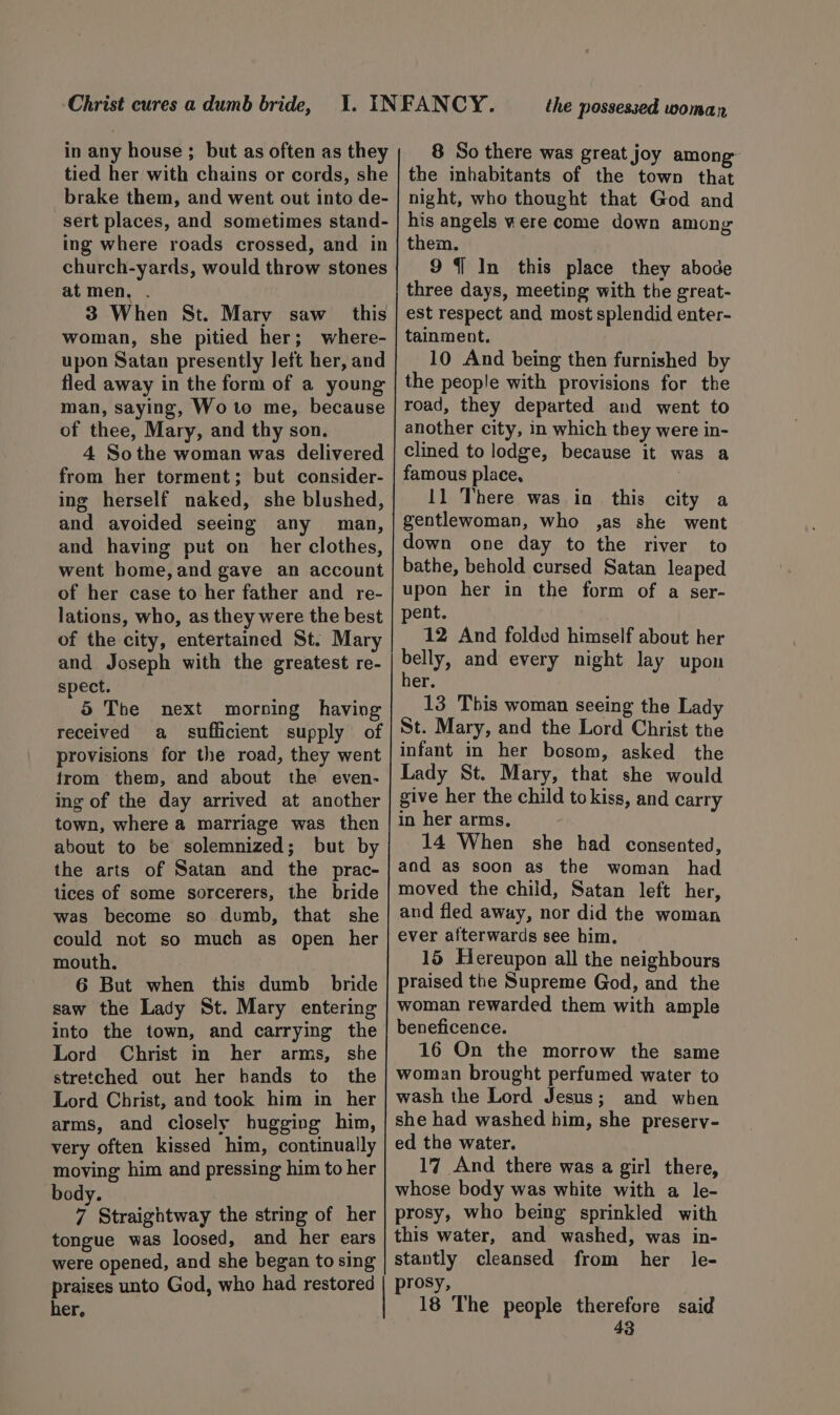 Christ cures a dumb bride, in any house ; but as often as they tied her with chains or cords, she brake them, and went out into de- -sert places, and sometimes stand- ing where roads crossed, and in church-yards, would throw stones at men. . 3 When St. Mary saw this woman, she pitied her; where- upon Satan presently left her, and fled away in the form of a young man, saying, Wo to me, because of thee, Mary, and thy son. 4 Sothe woman was delivered from her torment; but consider- ing herself naked, she blushed, and avoided seeing any man, and having put on _ her clothes, went bome, and gave an account of her case to her father and re- lations, who, as they were the best of the city, entertained St. Mary and Joseph with the greatest re- spect. 5 Tbe next morning having received a_ sufficient supply of provisions for the road, they went from them, and about the even- ing of the day arrived at another town, where a marriage was then about to be solemnized; but by the arts of Satan and the prac- tices of some sorcerers, the bride was become so dumb, that she could not so much as open her mouth. 6 But when this dumb bride saw the Lady St. Mary entering into the town, and carrying the Lord Christ in her arms, she stretched out her bands to the Lord Christ, and took him in her arms, and closely hugging him, very often kissed him, continually moving him and pressing him to her body. 7 Straightway the string of her tongue was loosed, and her ears were opened, and she began to sing the possessed woman 8 So there was great joy among: the inhabitants of the town that night, who thought that God and his angels vere come down among them. 9 {1 In this place they abode three days, meeting with the great- est respect and most splendid enter- tainment. 10 And being then furnished by the people with provisions for the road, they departed and went to another city, in which they were in- clined to lodge, because it was a famous place, } 11 There was in this city a gentlewoman, who ,as she went down one day to the river to bathe, behold cursed Satan leaped upon her in the form of a ser- pent. . 12 And folded himself about her Pes and every night lay upon er. | 13 This woman seeing the Lady St. Mary, and the Lord Christ the infant in her bosom, asked the Lady St. Mary, that she would give her the child tokiss, and carry in her arms, 14 When she had consented, and as soon as the woman had moved the child, Satan left her, and fled away, nor did the woman ever afterwards see him. 15 Hereupon all the neighbours praised the Supreme God, and the woman rewarded them with ample beneficence. 16 On the morrow the same woman brought perfumed water to wash the Lord Jesus; and when she had washed him, she presery- ed the water. 17 And there was a girl there, whose body was white with a le- prosy, who being sprinkled with this water, and washed, was in- stantly cleansed from her le- her, 18 The people therefore said