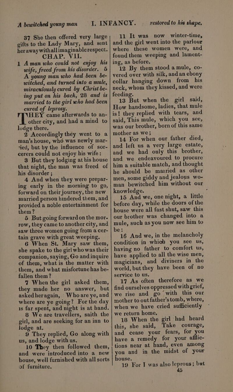 37 She then offered very large gifts to the Lady Mary, and sent her away withallimaginable respect. CHAP. VII. 1 Aman who could not enjoy his wife, freed from his disorder. 5 A young man who had been be- witched, and turned into a mule, miraculously cured by Christ be- ing put on his back, 28 and is married to the girl who had been cured of leprosy. HEY came afterwards to an- other city, and had a mind to lodge there. 2 Accordingly they went to a man’s house, whdé was newly mar- ‘ied, but by the influence of sor- cerers could not enjoy his wife : 3 But they lodging at his house that night, the man was freed of his disorder ; 4 And when they were prepar- ing early in the morning to go, forward on their journey, the new married person hindered them, and provided a noble entertainment for them? 5 But going forward on the mor- row, they came to another city, and saw three women going from a cer- tain grave with great weeping. 6 When St. Mary saw them, she spake to the girl who was their companion, saying, Go and inquire of them, what is the matter with _ them, and what misfortune has be- fallen them ? 4 When the girl asked them, they made her no answer, but askedheragain, Who are ye, and where are ye going? For the day 1s far spent, and night is at hand. 8 We are travellers, saith the girl, and are seeking for an inn to lodge at. 9 They replied, Go along with us, and lodge with us. 10 They then followed them, and were introduced into a new 11 It was now winter-time, and the girl went into the parlour where these women were, and found them weeping and lament- ing, as betore. 12 By them stood a mule, co- vered over with silk, andan ebony collar hanging down from his neck, whom they kissed, and were feeding. 13 But when the girl said, How handsome, ladies, that mule is! they replied with tears, and said, This mule, which you see, was our brother, born of this same mother as we ; 14 For when our father died, and left us a very large estate, and we had only this brother, and we endeavoured to procure’ him a suitable match, and thought he should be married as other men, some giddy and jealous wo- man bewitched him without our knowledge. i. 15 And we, one night, a little before day, while the doors of the house were all fast shut, saw this our brother was changed into a mule, such as you now see him to be: 16 And we, in the melancholy condition in which you see us, having no father to comfort us, have applied to all the wise men, magicians, and diviners in the world, but they have been of no service to us. 17 As often therefore as we find ourselves oppressed with grief, we rise and go with this our mother to out father’s tomb, where, when we have cried sufficiently we return home. ** 18 When the girl had heard this, she said, Take courage, and cease your fears, for you have a remedy for your afilic- tions near at hand, even among you and in the midst of your of furniture. 19 For IT was also Jeprous; but
