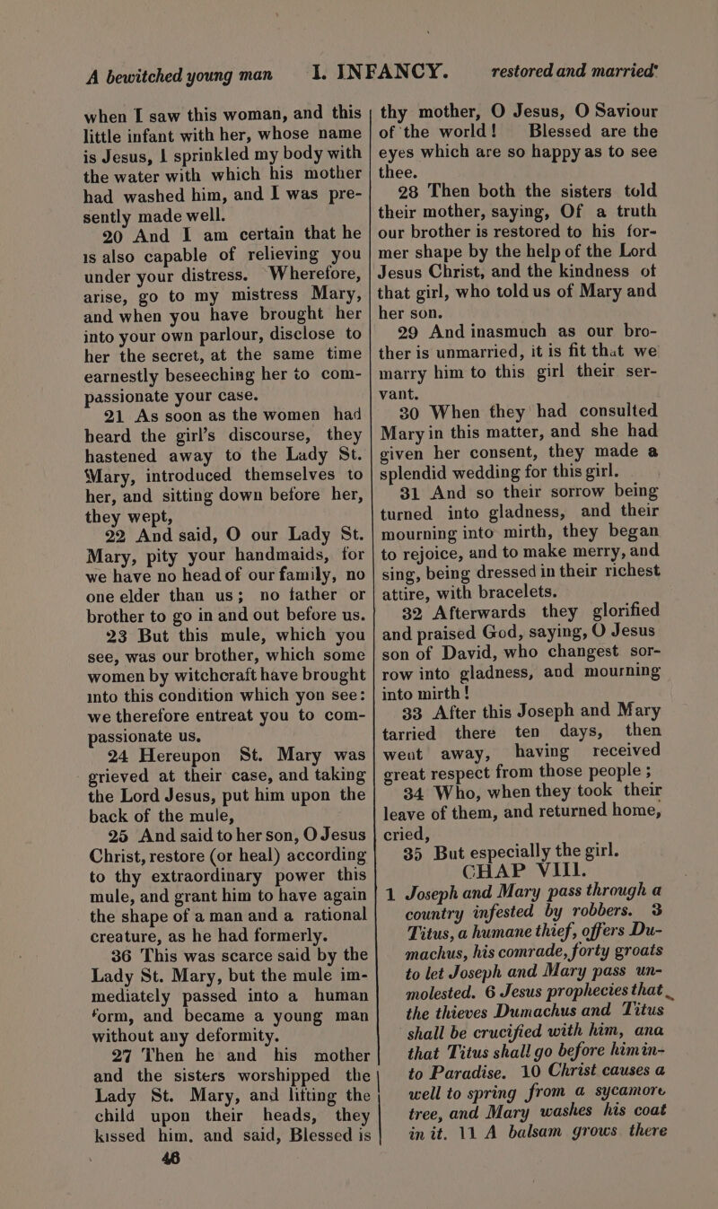when [ saw this woman, and this little infant with her, whose name is Jesus, | sprinkled my body with the water with which his mother had washed him, and I was pre- sently made well. 20 And I am certain that he is also capable of relieving you under your distress. Wherefore, arise, go to my mistress Mary, and when you have brought her into your own parlour, disclose to her the secret, at the same time earnestly beseeching her to com- passionate your case. 21 As soon as the women had heard the girl’s discourse, they hastened away to the Lady St. Mary, introduced themselves to her, and sitting down before her, they wept, 22 And said, O our Lady St. Mary, pity your handmaids, for we have no head of our family, no one elder than us; no father or brother to go in and out before us. 23 But this mule, which you see, was our brother, which some women by witchcraft have brought into this condition which yon see: we therefore entreat you to com- passionate us, 24 Hereupon St. Mary was grieved at their case, and taking the Lord Jesus, put him upon the back of the mule, 3 25 And said to her son, O Jesus Christ, restore (or heal) according to thy extraordinary power this mule, and grant him to have again the shape of a man and a rational creature, as he had formerly. 36 This was scarce said by the Lady St. Mary, but the mule im- mediately passed into a human form, and became a young man without any deformity. 27 Then he and his mother and the sisters worshipped the Lady St. Mary, and lifting the child upon their heads, they kissed him. and said, Blessed is 46 restored and married’ thy mother, O Jesus, O Saviour of the world! Blessed are the eyes which are so happy as to see thee. 28 Then both the sisters told their mother, saying, Of a truth our brother is restored to his for- mer shape by the help of the Lord Jesus Christ, and the kindness of that girl, who told us of Mary and her son. 29 And inasmuch as our bro- ther is unmarried, it is fit that we marry him to this girl their ser- vant. 30 When they had consulted Mary in this matter, and she had given her consent, they made a splendid wedding for this girl. 31 And so their sorrow being turned into gladness, and their mourning into mirth, they began to rejoice, and to make merry, and. sing, being dressed in their richest attire, with bracelets. 32 Afterwards they glorified and praised God, saying, O Jesus son of David, who changest sor- row into gladness, and mourning into mirth ! 33 After this Joseph and Mary tarried there ten days, then went away, having received great respect from those people ; 34 Who, when they took their leave of them, and returned home, cried, 35 But especially the girl. CHAP VIII. 1 Joseph and Mary pass through a country infested by robbers. 3% Titus, a humane thief, offers Du- machus, his comrade, forty groats to let Joseph and Mary pass un- molested. 6 Jesus prophecies that . the thieves Dumachus and Titus ‘shail be crucified with him, ana that Titus shall go before himin- to Paradise. 10 Christ causes a well to spring from a sycamore tree, and Mary washes his coat init. 11 A balsam grows. there
