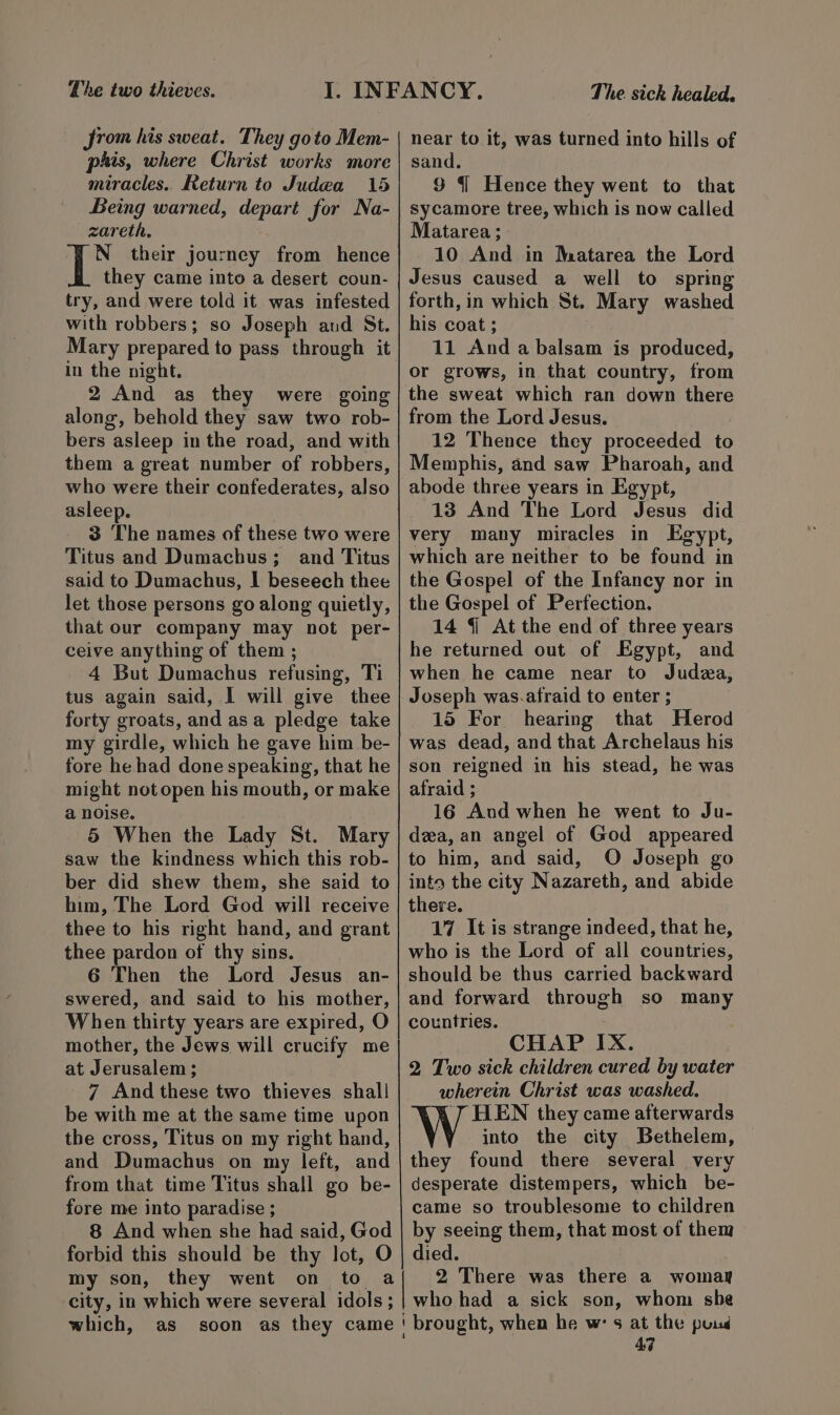 Lhe two thieves. Srom his sweat. They goto Mem- pis, where Christ works more miracles. Return to Judea 15 Being warned, depart for Na- zareth. N their journey from hence they came into a desert coun- try, and were told it was infested with robbers; so Joseph aud St. Mary prepared to pass through it in the night. 2 And as they were going along, behold they saw two rob- bers asleep in the road, and with them a great number of robbers, who were their confederates, also asleep. 3 The names of these two were Titus and Dumachus; and Titus said to Dumachus, I beseech thee let those persons go along quietly, that our company may not per- ceive anything of them ; 4 But Dumachus refusing, Ti tus again said, I will give thee forty groats, and asa pledge take my girdle, which he gave him be- fore he had done speaking, that he might not open his mouth, or make a noise. 5 When the Lady St. Mary saw the kindness which this rob- ber did shew them, she said to him, The Lord God will receive thee to his right hand, and grant thee pardon of thy sins. 6 Then the Lord Jesus an- swered, and said to his mother, When thirty years are expired, O mother, the Jews will crucify me at Jerusalem; 7 And these two thieves shall be with me at the same time upon the cross, Titus on my right hand, and Dumachus on my left, and from that time Titus shall go be- fore me into paradise ; 8 And when she had said, God forbid this should be thy lot, O my son, they went on The sick healed. near to it, was turned into hills of sand. 9 { Hence they went to that sycamore tree, which is now called Matarea; 10 And in Mmatarea the Lord Jesus caused a well to spring forth, in which St. Mary washed his coat; | 11 And a balsam is produced, or grows, in that country, from from the Lord Jesus. 12 Thence they proceeded to Memphis, and saw Pharoah, and abode three years in Egypt, 13 And The Lord Jesus did very many miracles in Egypt, which are neither to be found in the Gospel of the Infancy nor in the Gospel of Perfection. 14 {i At the end of three years he returned out of Egypt, and when he came near to Judea, Joseph was.afraid to enter ; 15 For hearing that Herod was dead, and that Archelaus his son reigned in his stead, he was afraid ; 16 Aud when he went to Ju- dea, an angel of God appeared to him, and said, O Joseph go into the city Nazareth, and abide there. 17 It is strange indeed, that he, who is the Lord of all countries, should be thus carried backward and forward through so many countries. CHAP IX. 2 Two sick children cured by water wherein Christ was washed. ‘7 HEN they came afterwards into the city Bethelem, they found there several very desperate distempers, which be- came so troublesome to children by seeing them, that most of them died. 2 There was there a womay 4:3
