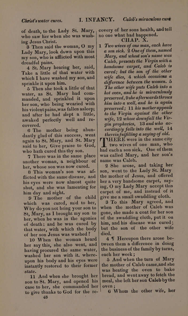 Christ's water cures. Caleb’s miraculous curé covery of her sons health, and tell ing Jesus Christ. 3 Then said the woman, O my Lady Mary, look down upon this my son, who is afflicted with most dreadful pains. 4 St. Mary hearing her, said, Take a little of that water with which I have washed my son, and sprinkle it upon him. 5 Then she took a little of that water, as St. Mary had com- manded, and sprinkled it upon her son, who being wearied with his violent pains,was fallen asleep; and after he had slept a little, awaked perfectly well and re- covered. 6 The mother being abun- dantly glad of this success, went again to St. Mary, and St. Mary said to her, Give praise to God, who hath cured this thy son. 7 There was in the same place another woman, a neighbour of her, whose son was now cured. 8 This woman’s son was af- flicted with the same disease, and his eyes were now almost quite shut, and she was lamenting for him day and night. 9 The mother of the child which was cured, said to her, Why do you not bring your son to St, Mary, as I brought my son to her, when he was in the agonies of death; and he was cured by that water, with which the body of her son Jesus was washed ? 10 When the woman heard her say this, she also went, and having procured the same water, washed her son with it. where- upon his body and his eyes were instantly restored to their former state. 11 And when she brought her son to St. Mary, and opened his case to her, she commanded her to give thanks to God for the re- 48 CHAP. X. 1 Two wives of one man, each have a son sick. 2 One of them, named Mary, and whost son’s name was Caleb, presents the Virgin witha handsome carpet, and Caleb is cured; but the son of the other wife dies, 4 which occasions a difference between the women. 5 The other wife puts Caleb into a hot oven, and he is miraculously preserved, 9 she afterwards throws him into a well, and he is agatn preserved; 11 his mother appeals to the Virgin against the other wife, 12 whose downfall the Vir- gin prophecies, 13.and who ac- cordingly falls into the well, 14 thereinfulfilling a saying of old. HERE were in the same city two wives of one man, who had eacha son sick. One of them was called Mary, and her son’s name was Caleb. 2 She arose, and taking her son, went to the Lady St. Mary the mother of Jesus, and offered her a very handsome carpet, say- ing, O my Lady Mary accept this carpet of me, and instead of it give me a small swaddling cloth. 3 To this Mary agreed, and when the mother of Caleb was gone, she made a coat for her son of the swaddling cloth, put it on him, and his disease was cured; but the son of the other wife died. 4 § Hereupon there arose be- tween them a difference in domg the business of the family by turns, each her week ; 5 And when the turn of Mary the mother of Caleb came,and she was heating the oven to bake bread, and went away to fetch the meal, she left her son Caleb by the OVEN ; E 6 Whom the other wife, her