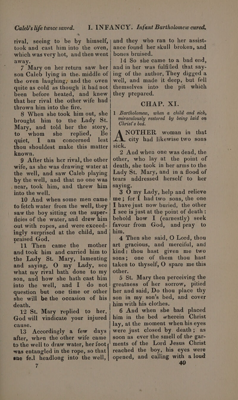 Caleb’s life twice saved. I. INFANCY. Infant Bartholomew cured. and they who ran to her assist- ance found her skull broken, and bones bruised. rival, seeing to be by himself, took and cast him into the oven, which was very hot, and then went away. 14 So she came toa bad end, 7 Mary on her return saw her | and in her was fulfilled that say- son Caleb lying in the. middle of |ing of the author, They digged a the oven laughing; and the oven | well, and made it deep, but fell quite as cold as though it had not) themselves into the pit which that her rival the other wife had thrown him into the fire. 8 When she took him out, she brought him to the Lady St. Mary, and told her the story, to whom she replied, Be quiet, I am concerned lest thou shouldest make this matter known. | 9 After this her rival, the other wife, as she was drawing water at the well, and saw Caleb playing by the well, and that no one was near, took him, and threw him into the well. 1 Bartholomew, when a child and sick, miraculously restored by being laid on Christ’ s bed. NOTHER woman in that city had likewise two sons sick, 2 And when one was dead, the other, who lay at the point of death, she took in her arms to the Lady St. Mary, and in a flood of tears addressed herself to her saying. 3 O my Lady, help and relieve to fetch water from the well, they | I have just now buried, the other saw the boy sitting on the super- | I see is just at the point of death: licies of the water, and drew him! behold how I (earnestly) seek ingly surprised at the child, and praised God. 11 Then came the mother and took him and carried him to the Lady St. Mary, lamenting and saying, O my Lady, see what my rival hath done to my son, and how she hath cast him into the well, and I do not question but one time or other she will be the occasion of his death. 12 St. Mary replied to her, him. 4 Then she said, O Lord, thou art gracious, and merciful, and kind; thou hast given me two sons; one of them thou hast taken to thyself, O spare me this other. 5 St. Mary then perceiving the greatness of her sorrow, pitied her and said, Do thou place thy son in my son’s bed, and cover | him with his clothes. 6 And when she had placed cause. 13 Accordingly a few days after, when the other wife came to the well to draw water, her foot was entangled in the rope, so that sne fe.l headlong into the well, 7 lay, at the moment when his eyes were just closed by, death; as soon as ever the smell of the gar- ments of the Lord Jesus Christ reached the boy, his eyes were opened, and calling with a loud ao