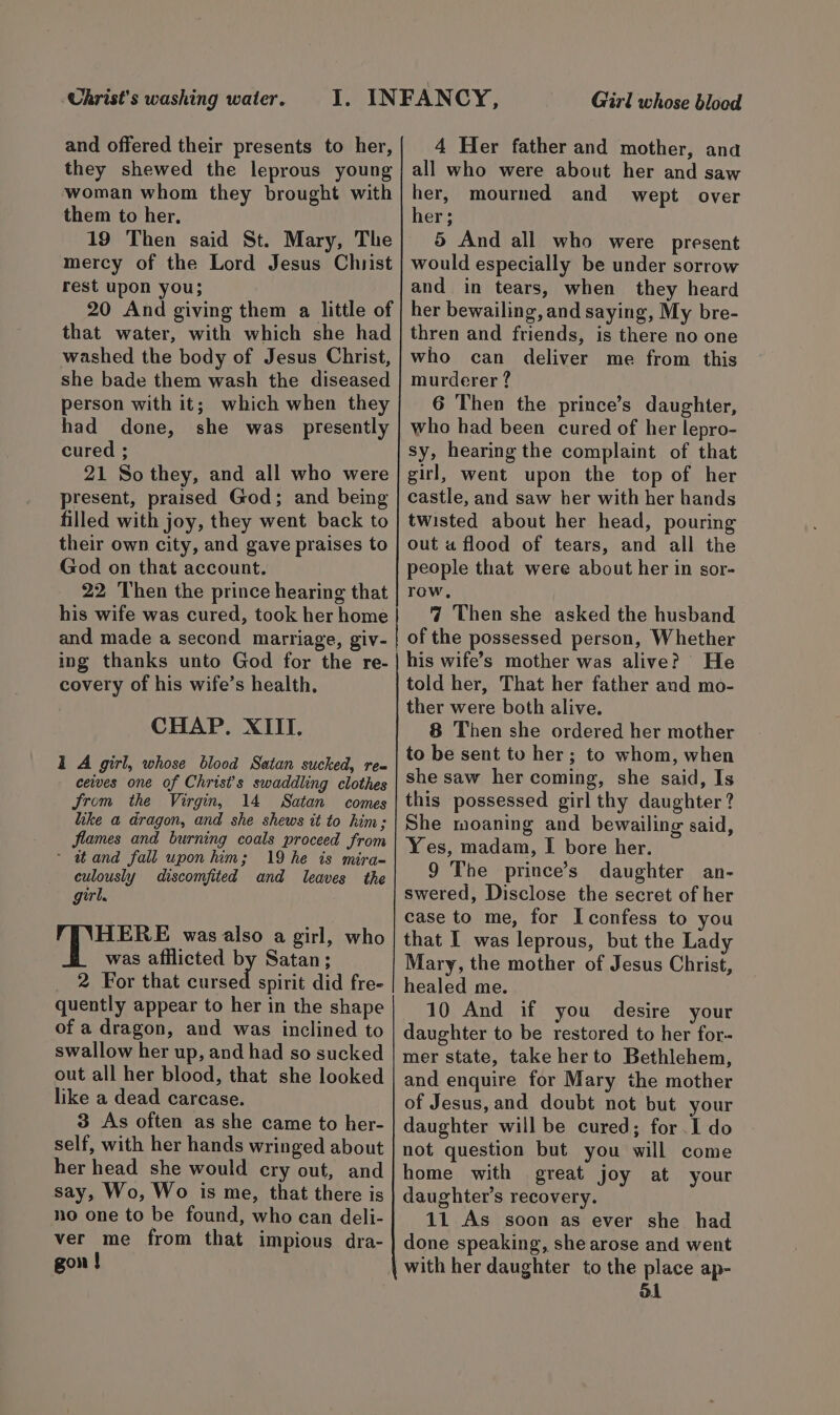 Uhrist's washing water. and offered their presents to her, they shewed the leprous young woman whom they brought with them to her. 19 Then said St. Mary, The mercy of the Lord Jesus Christ rest upon you; 20 And giving them a little of that water, with which she had washed the body of Jesus Christ, she bade them wash the diseased person with it; which when they had done, she was_ presently cured ; 21 So they, and all who were present, praised God; and being filled with joy, they went back to their own city, and gave praises to God on that account. 22 Then the prince hearing that his wife was cured, took her home | and made a second marriage, giv- | ing thanks unto God for the re- covery of his wife’s health. CHAP. XIII. 1 A girl, whose blood Satan sucked, req ceves one of Christ's swaddling clothes Jrom the Virgin, 14 Satan comes like a@ dragon, and she shews it to kim; flames and burning coals proceed from - atand fall upon him; 19 he is mira- culously discomfited and leaves the girl. HERE was also a girl, who was afilicted by Satan; 2 For that etre did fre- quently appear to her in the shape of a dragon, and was inclined to swallow her up, and had so sucked out all her blood, that she looked like a dead carcase. 3 As often as she came to her- self, with her hands wringed about her head she would cry out, and say, Wo, Wo is me, that there is no one to be found, who can deli- ver me from that impious dra- gon } Girl whose blood 4 Her father and mother, ana all who were about her and saw her, mourned and wept over her; 5 And all who were present would especially be under sorrow and in tears, when they heard her bewailing, and saying, My bre- thren and friends, is there no one who can deliver me from this murderer ? 6 Then the prince’s daughter, who had been cured of her lepro- sy, hearing the complaint of that girl, went upon the top of her castle, and saw her with her hands twisted about her head, pouring out a flood of tears, and all the people that were about her in sor- row, 7 Then she asked the husband his wife’s mother was alive? He told her, That her father and mo- ther were both alive. 8 Then she ordered her mother to be sent to her; to whom, when she saw her coming, she said, Is this possessed girl thy daughter? She moaning and bewailing said, Yes, madam, I bore her. 9 The prince’s daughter an- swered, Disclose the secret of her case to me, for Iconfess to you that I was leprous, but the Lady Mary, the mother of Jesus Christ, healed me. 10 And if you desire your daughter to be restored to her for- mer state, take her to Bethlehem, and enquire for Mary the mother of Jesus, and doubt not but your daughter will be cured; for. I do not question but you will come home with great joy at your daughter’s recovery. 11 As soon as ever she had done speaking, she arose and went with her daughter to the place ap- ol