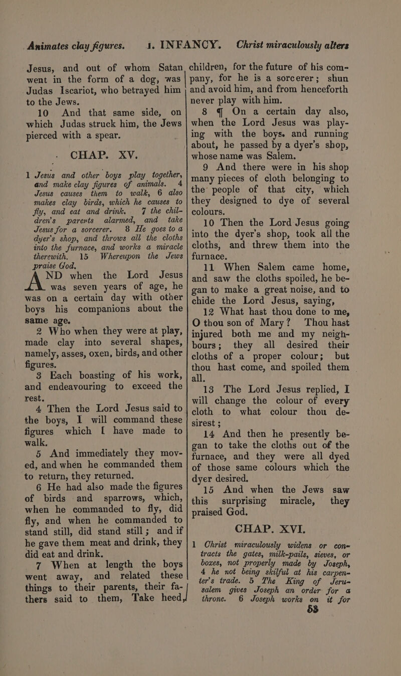 Animates clay figures. Jesus, and out of whom Satan went in the form of a dog, was children, for the future of his com= pany, for he is a sorcerer; shun to the Jews. 10 And that same side, on which Judas struck him, the Jews pierced with a spear. CHAP. XV. 1 Jesus and other boys play together, and make clay figures of animals. 4 Jesus causes them to walk, 6 also makes clay birds, which he causes to fly, and eat and drink. 7 the chil- dren's parerts alarmed, and take Jesus for a sorcerer. 8 He goestoa dyer’s shop, and throws all the cloths into the furnace, and works a miracle therewith, 15 Whereupon the Jews praise God, ND when the Lord Jesus was seven years of age, he was on a certain day with other boys his companions about the same age, 2 Who when they were at play, made clay into several shapes, namely, asses, oxen, birds, and other figures. 3 Each boasting of his work, and endeavouring to exceed the rest. 4 Then the Lord Jesus said to the boys, I will command these figures which [ have made to walk, 5 And immediately they mov- ed, and when he commanded them to return, they returned. 6 He had also made the figures of birds .and sparrows, which, when he commanded to fly, did fly, and when he commanded to stand still, did stand still; and if he gave them meat and drink, they did eat and drink. 7 When at length the boys went away, and related these things to their parents, their fa- thers said to them, Take heed never play with him. 8 @ On a certain day also, when the Lord Jesus was play- ing with the boys. and running about, he passed by a dyer’s shop, whose name was Salem. 9 And there were in his shop many pieces of cloth belonging to the people of that city, which they designed to dye of several colours. 10 Then the Lord Jesus going into the dyer’s shop, took all the cloths, and threw them into the furnace. | 11 When Salem came home, and saw the cloths spoiled, he be- gan to make a great noise, and to chide the Lord Jesus, saying, 12 What hast thou done to me, O thou son of Mary? Thou hast injured both me and my neigh- bours; they all desired their cloths of a proper colour; but thou hast come, and spoiled them _ all. 13 The Lord Jesus replied, I will change the colour of every cloth to what colour thou de- sirest ; 14 And then he presently be- gan to take the cloths out of the furnace, and they were all dyed of those same colours which the dyer desired. 15 And when the Jews saw this surprising miracle, they praised God. CHAP. XVI. 1 Christ miraculously widens or cone tracts the gates, milk-pails, sieves, or boxes, not properly made by Joseph, 4 he not being skilful at his carpen- ter’s trade. 5 The King of Jeru- salem gives Joseph an order for @ throne. 6 Joseph works on it for