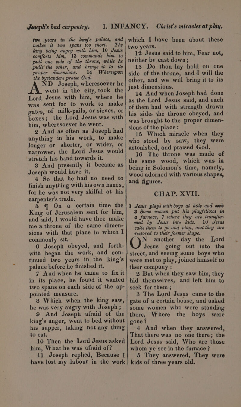 Jsseph’s bad carpentry. two years in the king’s palace, and makes it two spans too short. The king being angry with him, 10 Jesus comforts him, 13 commands him to pull one side of the throne, while he pulls'the other, and brings tt to tts proper dimensions. 14 Whereupon the bystanders praise Ciod. ND Joseph, wheresoever he went in the city, took the Lord Jesus with him, where he was sent for to work to make gates, of milk-pails, or sieves, or boxes; the Lord Jesus was with him, wheresoever he went. 2 And as often as Joseph had anything in his work, to make longer or shorter, or wider, or narrower, the Lord Jesus would stretch his hand towards it. 3 And presently it became as Joseph would have it. 4 So that he had no need to finish anything with his own hands, for he was not very skilful at his carpenter’s trade. 5 q On a certain time the King of Jerusalem sent for him, and said, I would have thee make me athrone of the same dimen- sions with that place in whicn I commonly sit. 6 Joseph obeyed, and forth- with began the work, and con- tinued two years in the king’s palace before he finished it. 7 And when he came to fix it in its place, he found it wanted two spans on each side of the ap- pointed measure. 8 Which when the king saw, he was very angry with Joseph ; 9 And Joseph afraid of the king’s anger, went to bed without his supper, taking not any thing to eat. 10 Then the Lord Jesus asked him, What he was afraid of? 11 Joseph replied, Because J have lost my labour in the work which I have been about these two years. 12. Jesus said to him, Fear not, neither be cast down; 13 Do thou lay hold on one side of the throne, and I will the other, and we will bring it to its just dimensions. 14 And when Joseph had done as the Lord Jesus said, and each of them had with strength drawn his side, the throne obeyed, and was brought to the proper dimen- sions of the place : 15 Which miracle when they who stood by saw, they were astonished, and praised God. 16 The throne was made of the same wood, which was in being in Solomon’s time, namely, wood adorned with various shapes, and figures. ~ CHAP. XVII. 1 Jesus plays with boys at hide and seek 3 Some women put his playfellows in a furnace, 7 where they are transfor- med by Jesus into kids. 10 Jesus calls them to go and play, and they are restored to their former shape. Lord N another day the Jesus going out into the street, and seeing some boys who were met to play, joined himself to their company : 2 But when they saw him, they hid themselves, and left him to seek for them ; 3 The Lord Jesus came to the gate of a certain house, and asked some women who were standing there, Where the boys were gone ? 4 And when they answered, That there was no one there; the Lord Jesus said, Who are those whom ye see in the furnace? 5 They answered, They were kids of three years old.