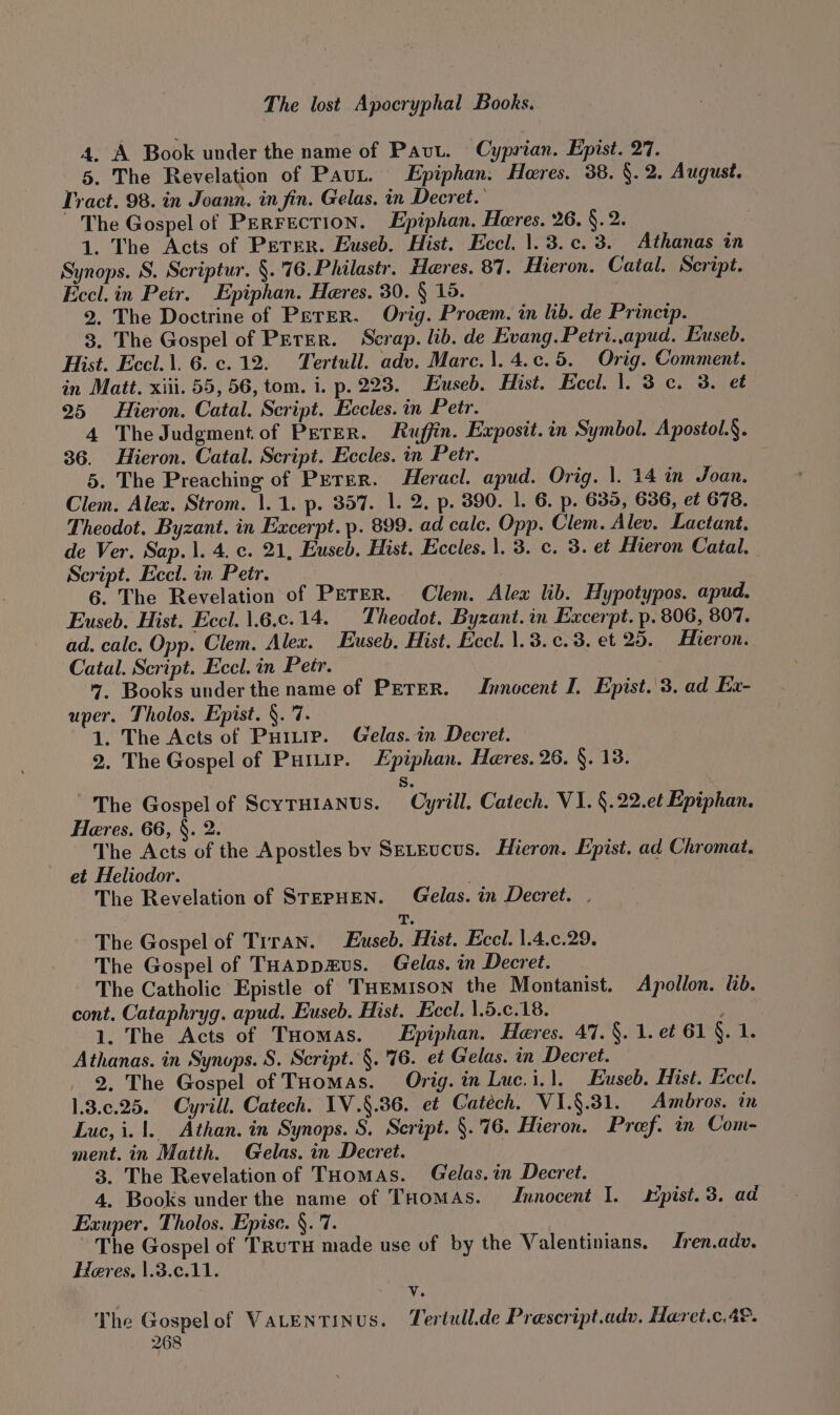 4, A Book under the name of Pavt. Cyprian. Epist. 27. 5. The Revelation of Paut. Epiphan. Heres. 38. §. 2. August. Tract. 98. in Joann. in fin. Gelas. in Decret.’ The Gospel of PERFECTION. Epiphan. Heres. 26. §. 2. | 1. The Acts of PETER. Euseb. Hist. Eccl. 1.3.¢c. 3. Athanas in Synops. S. Scriptur. §.'76.Philastr. Heres. 87. Hieron. Catal. Script. Eccl. in Petr. Epiphan. Heres. 30. § 15. 2. The Doctrine of Perer. Orig. Proem. in lib. de Princtp. 3. The Gospel of Peter. Scrap. lib. de Evang. Petri..apud. Euseb. Hist. Eccl.\. 6. c.12. Tertull. adv. Marc.1. 4.¢.5. Orig. Comment. in Matt. xiii. 55, 56, tom. i. p. 223. Euseb. Hist. Eccl. |. 3c. 3. et 25 Hieron. Catal. Script. Eccles. in Petr. 4 The Judgment of Perer. Ruffin. Exposit.in Symbol. Apostol.§. 36. Hieron. Catal. Script. Eccles. in Petr, : 5. The Preaching of Peter. Heracl. apud. Orig. |. 14 in Joan. Clem. Alex. Strom. 1.1. p. 357. 1. 2. p. 390. 1. 6. p. 635, 636, et 678. Theodot. Byzant. in Excerpt. p. 899. ad cale. Opp. Clem. Alev. Lactant. de Ver, Sap.\. 4. c. 21, Euseb. Hist. Eccles. 1. 3. c. 3. et Hieron Catal. Script. Eccl. in Petr. 6. The Revelation of PETER. Clem. Alex lib. Hypotypos. apud. Euseb. Hist. Eccl. 1.6.c.14. _ Theodot. Byzant.in Excerpt. p. 806, 807. ad. calc. Opp. Clem. Alex. Euseb, Hist. Eccl. 1.3. c.3. et 25. Hieron. Catal. Script. Eccl. in Petr. 7. Books under the name of PETER. Innocent I. Epist..3. ad Ex- uper. Tholos. Epist. §. 7. 1. The Acts of Puitie. Gelas. in Decret. 2. The Gospel of Purp. Lpiphan. Heres. 26. §. 13. S. ~The Gospel of ScyrHi1anus. Cyrill. Catech. VI. §.22.et Epiphan. Heres. 66, §. 2. The Acts of the Apostles by SELEucus. Hieron. Epist. ad Chromat. et Heliodor. . The Revelation of STEPHEN. Gelas. in Decret. . T. The Gospel of Trran. Euseb. Hist. Eccl. 1.4.c.29. The Gospel of THAappzus. Gelas. in Decret. The Catholic Epistle of THEmIsoN the Montanist. Apollon. lib. cont. Cataphryg. apud. Euseb. Hist. Eccl. 1.5.c.18. 1. The Acts of THomas. Epiphan. Hares. 47. §. 1. et 61 §. 1. Athanas. in Synops. S. Script. §. '76. et Gelas. in Decret. 2. The Gospel of THomas. Orig. in Luc.i.1. Euseb. Hist. Eccl. 1.3.¢.25. Cyrill. Catech. IV.§.36. et Catéch. VI.§.381. Ambros. in Luc, i. 1. Athan. in Synops. S. Script. §.'76. Hieron. Preef. in Com- ment. in Matth. Gelas. in Decret. 3. The Revelation of THomas. Gelas.in Decret. 4. Books under the name of THomas. Innocent I. spist. 3. ad Exuper. Tholos. Epise. §. 7. The Gospel of TRuTH made use of by the Valentinians. Jren.adv. Heres. |.3.c.11. v. The Gospelof Vatentinus. Tertull.de Prescript.adv. Haret.c.4®.