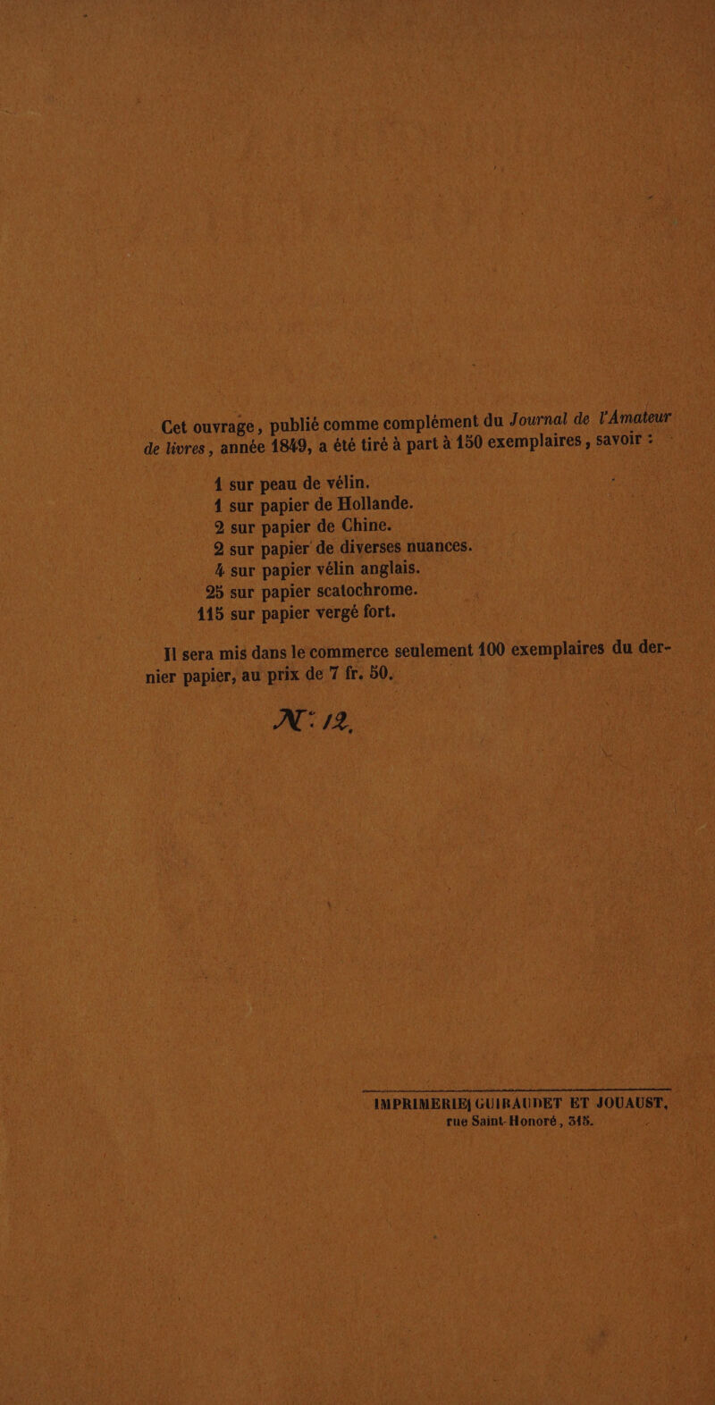 Cet ouvrage , publié comme complément du Journal de l'Amateur de livres , année 1849, a été tiré à part à 150 exemplaires ; SaVOIr : 1 sur peau de vélin. 1 sur papier de Hollande. 2 sur papier de Chine. 2 sur papier de diverses nuances. 4 sur papier vélin anglais. 95 sur papier scatochrome. 415 sur papier vergé fort. Il sera mis dans le commerce seulement 100 exemplaires du der- nier papier, au prix de 7 fr, 50. À | N°: /2. IMPRIMERIE, GUIRAUDET ET JOUAUST, rue Saint-Honoré, 315.