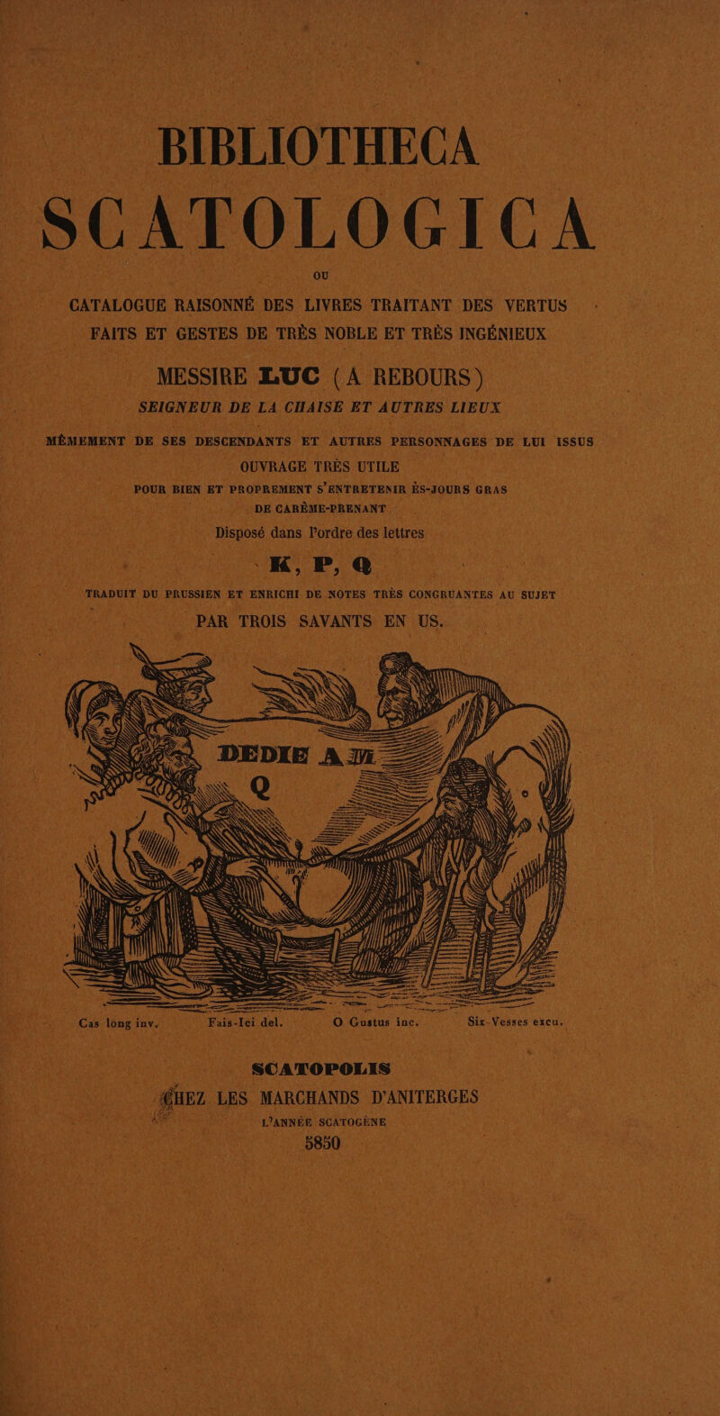 © BIBLIOTHECA Ê C CAT 0 L 0 G 1 C A | CATALOGUE 5 RAISONNÉ DES LIVRES TRAITANT DES VERTUS : FAITS | ET GESTES DE TRÈS NOBLE _. TRÈS INGÉNIEUX Hi ds MESSIRE LUC (A REBOURS) | | SIGNEUR DE 0 CHAISE ET AUTRES LIEUX ve à MéMEMENT DE ses DESCENDANTS ET AUTRES PERSONNAGES DE LUI 1ssu8 | He | OUVRAGE TRÈS UTILE Wii WE POUR BIEN ET PROPREMENT s ENTRETENIR ËS-JOURS GRAS : DE CARÊME-PRENANT à AO EC PA OU | Disposé dans Dre des lettres : TRADUIT DU PRUSSIEN ET ENRICHI DE NOTES TRÈS CONGRUANTES AU SUJET PAR TROIS SAVANTS on US. SNS il n EN 1 | - SD LS (D À) CR 2 &lt; SR SRE En &gt;= SRE. 4 VAE Cas long à inv. Fais. ei del. % S 0 Gustus inc, Me | Sir-Vesses excu. La pee | SCATOPOLIS fus LES MARCHANDS D'ANITERGES DR OR NN ANNÉE SCÂTOGÈNE Var bon