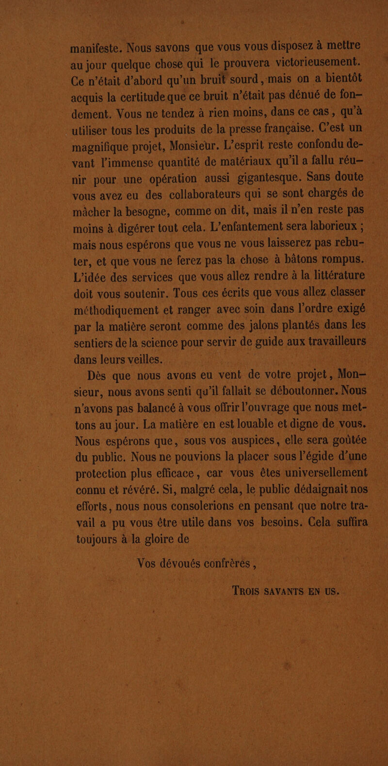 - à. manifeste. Nous savons que vous Vous disposez. à mettre au Jour quelque chose qui le prouvera victorieusement. magnifique projet, Monsieur. L'esprit reste confondu de- : moins à digérer tout cela. L’enfantement sera laborieux ; sentiers dela science pour s servir de Hart aux travailleurs co dans leurs veilles. | | Hi ie Dès que nous avons eu vent de votre projet, voue 4 tons au jour. La matière en est louable et digne de. vous. : du public. Nous ne pouvions la placer sous l égide dune eforts, nous nous consolerions en pensant que noire tra- ci _vail a pu vous être utile dans vos besoins. Cela, suffira toujours àlagloirede Vos dévoués confrèrés k . . de To SAVANTS EN us. be